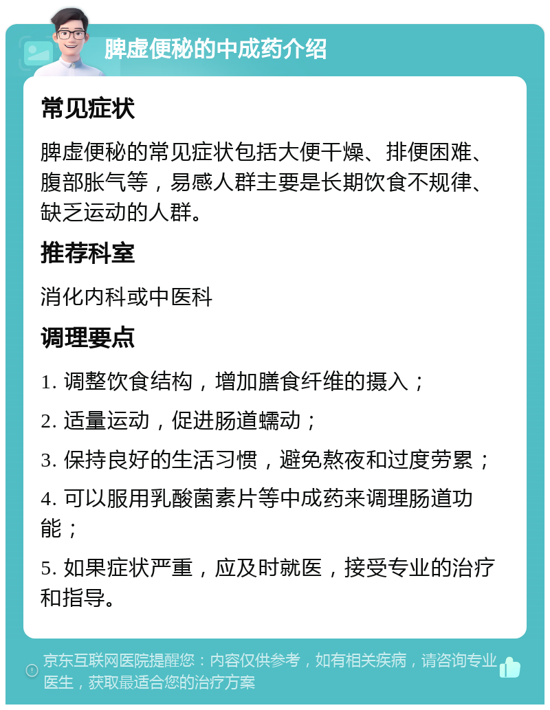 脾虚便秘的中成药介绍 常见症状 脾虚便秘的常见症状包括大便干燥、排便困难、腹部胀气等，易感人群主要是长期饮食不规律、缺乏运动的人群。 推荐科室 消化内科或中医科 调理要点 1. 调整饮食结构，增加膳食纤维的摄入； 2. 适量运动，促进肠道蠕动； 3. 保持良好的生活习惯，避免熬夜和过度劳累； 4. 可以服用乳酸菌素片等中成药来调理肠道功能； 5. 如果症状严重，应及时就医，接受专业的治疗和指导。