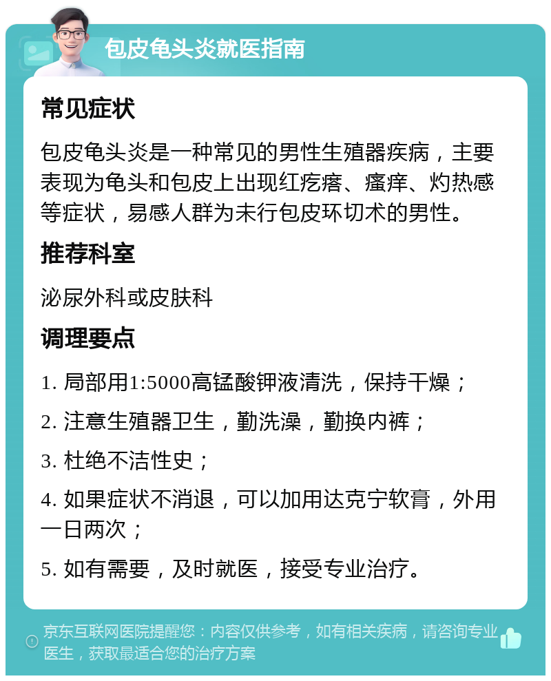 包皮龟头炎就医指南 常见症状 包皮龟头炎是一种常见的男性生殖器疾病，主要表现为龟头和包皮上出现红疙瘩、瘙痒、灼热感等症状，易感人群为未行包皮环切术的男性。 推荐科室 泌尿外科或皮肤科 调理要点 1. 局部用1:5000高锰酸钾液清洗，保持干燥； 2. 注意生殖器卫生，勤洗澡，勤换内裤； 3. 杜绝不洁性史； 4. 如果症状不消退，可以加用达克宁软膏，外用一日两次； 5. 如有需要，及时就医，接受专业治疗。