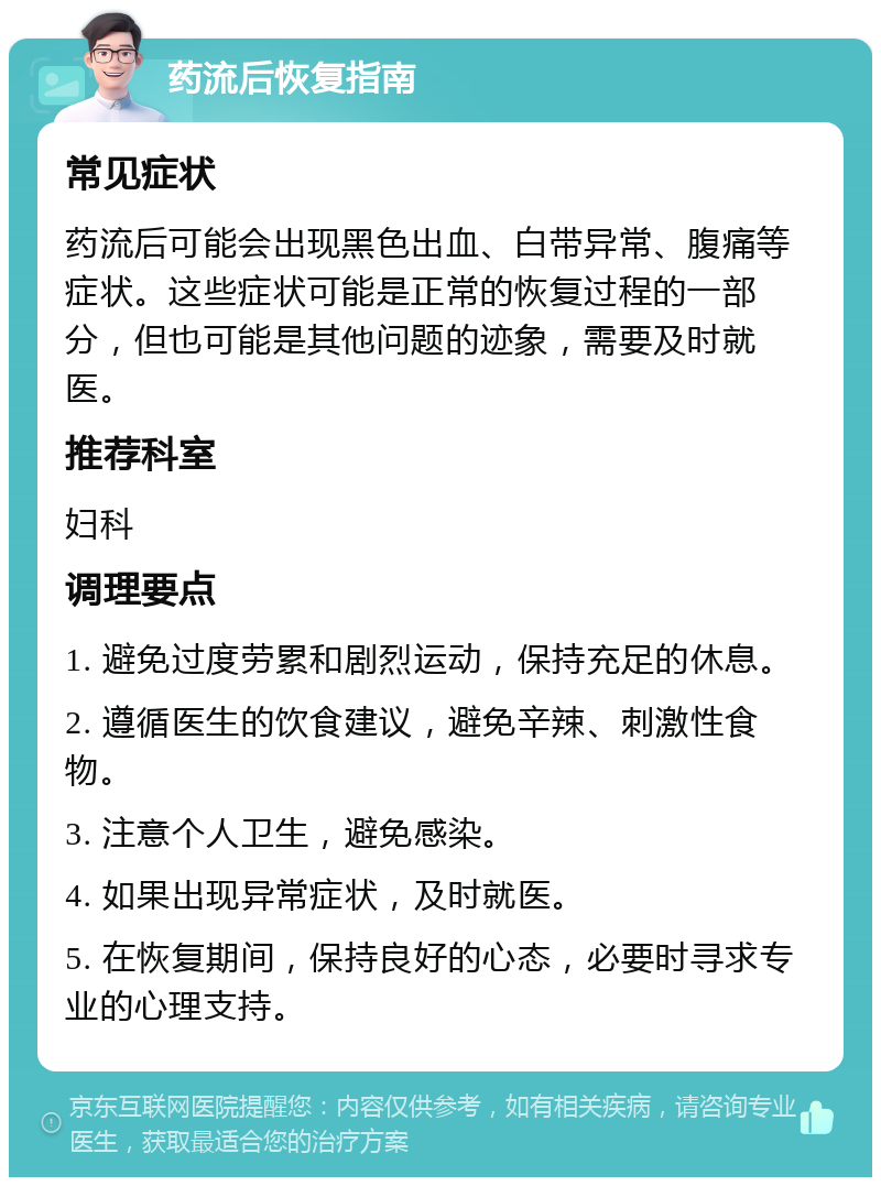 药流后恢复指南 常见症状 药流后可能会出现黑色出血、白带异常、腹痛等症状。这些症状可能是正常的恢复过程的一部分，但也可能是其他问题的迹象，需要及时就医。 推荐科室 妇科 调理要点 1. 避免过度劳累和剧烈运动，保持充足的休息。 2. 遵循医生的饮食建议，避免辛辣、刺激性食物。 3. 注意个人卫生，避免感染。 4. 如果出现异常症状，及时就医。 5. 在恢复期间，保持良好的心态，必要时寻求专业的心理支持。