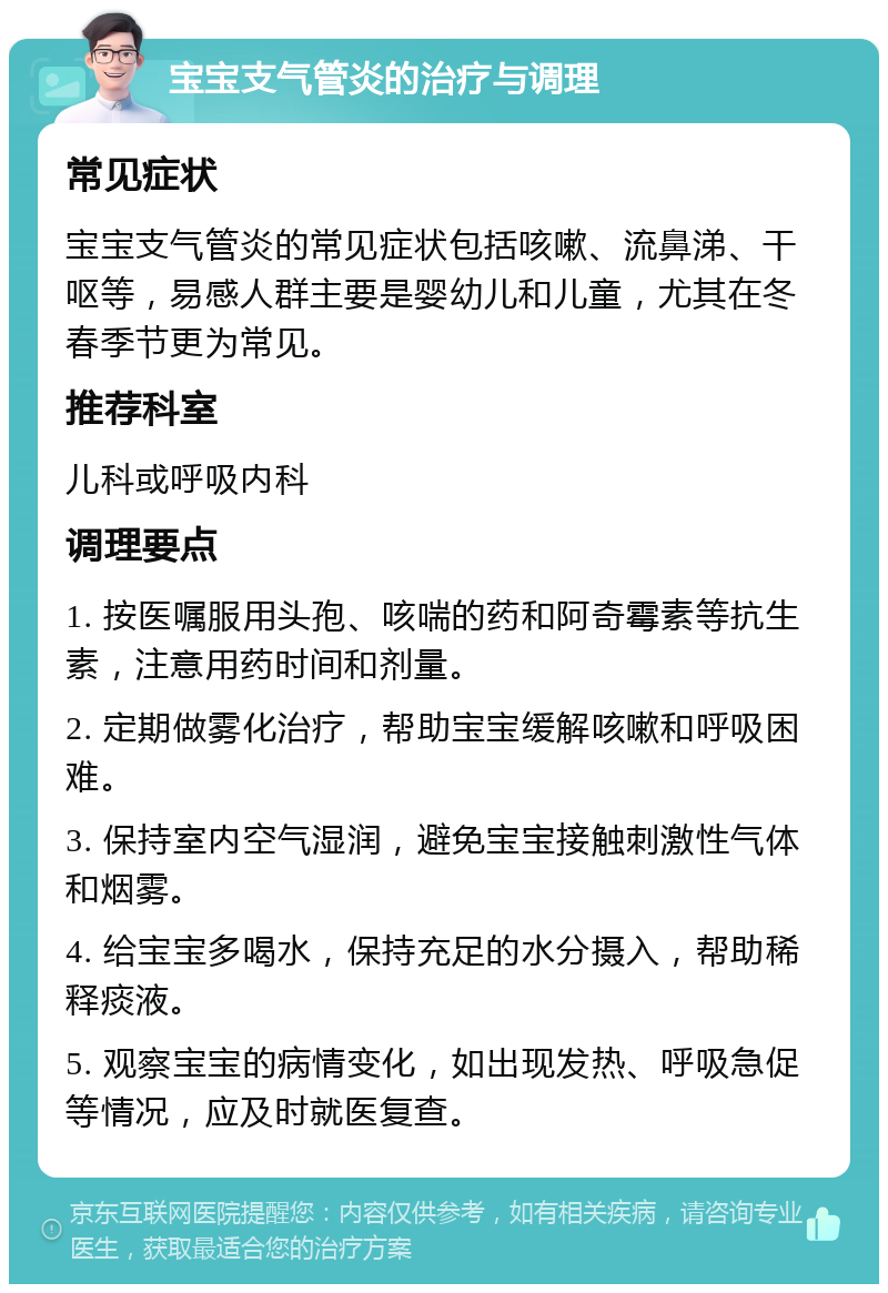 宝宝支气管炎的治疗与调理 常见症状 宝宝支气管炎的常见症状包括咳嗽、流鼻涕、干呕等，易感人群主要是婴幼儿和儿童，尤其在冬春季节更为常见。 推荐科室 儿科或呼吸内科 调理要点 1. 按医嘱服用头孢、咳喘的药和阿奇霉素等抗生素，注意用药时间和剂量。 2. 定期做雾化治疗，帮助宝宝缓解咳嗽和呼吸困难。 3. 保持室内空气湿润，避免宝宝接触刺激性气体和烟雾。 4. 给宝宝多喝水，保持充足的水分摄入，帮助稀释痰液。 5. 观察宝宝的病情变化，如出现发热、呼吸急促等情况，应及时就医复查。