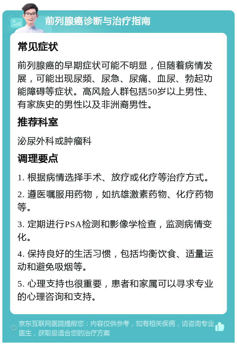 前列腺癌诊断与治疗指南 常见症状 前列腺癌的早期症状可能不明显，但随着病情发展，可能出现尿频、尿急、尿痛、血尿、勃起功能障碍等症状。高风险人群包括50岁以上男性、有家族史的男性以及非洲裔男性。 推荐科室 泌尿外科或肿瘤科 调理要点 1. 根据病情选择手术、放疗或化疗等治疗方式。 2. 遵医嘱服用药物，如抗雄激素药物、化疗药物等。 3. 定期进行PSA检测和影像学检查，监测病情变化。 4. 保持良好的生活习惯，包括均衡饮食、适量运动和避免吸烟等。 5. 心理支持也很重要，患者和家属可以寻求专业的心理咨询和支持。