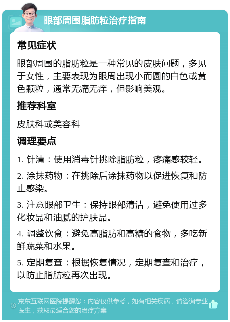 眼部周围脂肪粒治疗指南 常见症状 眼部周围的脂肪粒是一种常见的皮肤问题，多见于女性，主要表现为眼周出现小而圆的白色或黄色颗粒，通常无痛无痒，但影响美观。 推荐科室 皮肤科或美容科 调理要点 1. 针清：使用消毒针挑除脂肪粒，疼痛感较轻。 2. 涂抹药物：在挑除后涂抹药物以促进恢复和防止感染。 3. 注意眼部卫生：保持眼部清洁，避免使用过多化妆品和油腻的护肤品。 4. 调整饮食：避免高脂肪和高糖的食物，多吃新鲜蔬菜和水果。 5. 定期复查：根据恢复情况，定期复查和治疗，以防止脂肪粒再次出现。