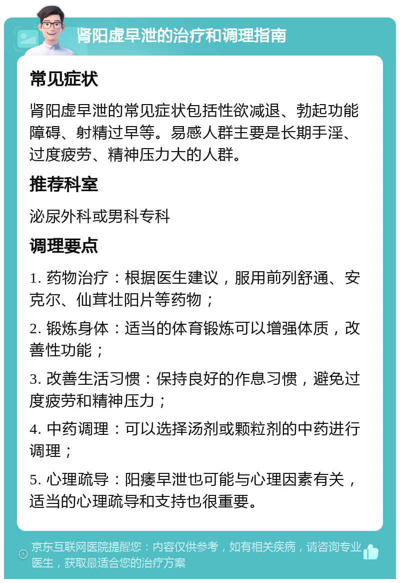 肾阳虚早泄的治疗和调理指南 常见症状 肾阳虚早泄的常见症状包括性欲减退、勃起功能障碍、射精过早等。易感人群主要是长期手淫、过度疲劳、精神压力大的人群。 推荐科室 泌尿外科或男科专科 调理要点 1. 药物治疗：根据医生建议，服用前列舒通、安克尔、仙茸壮阳片等药物； 2. 锻炼身体：适当的体育锻炼可以增强体质，改善性功能； 3. 改善生活习惯：保持良好的作息习惯，避免过度疲劳和精神压力； 4. 中药调理：可以选择汤剂或颗粒剂的中药进行调理； 5. 心理疏导：阳痿早泄也可能与心理因素有关，适当的心理疏导和支持也很重要。