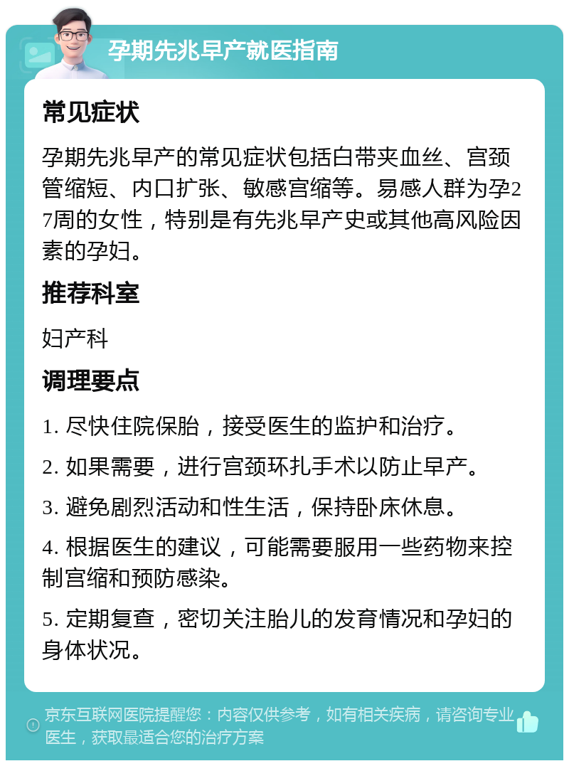 孕期先兆早产就医指南 常见症状 孕期先兆早产的常见症状包括白带夹血丝、宫颈管缩短、内口扩张、敏感宫缩等。易感人群为孕27周的女性，特别是有先兆早产史或其他高风险因素的孕妇。 推荐科室 妇产科 调理要点 1. 尽快住院保胎，接受医生的监护和治疗。 2. 如果需要，进行宫颈环扎手术以防止早产。 3. 避免剧烈活动和性生活，保持卧床休息。 4. 根据医生的建议，可能需要服用一些药物来控制宫缩和预防感染。 5. 定期复查，密切关注胎儿的发育情况和孕妇的身体状况。