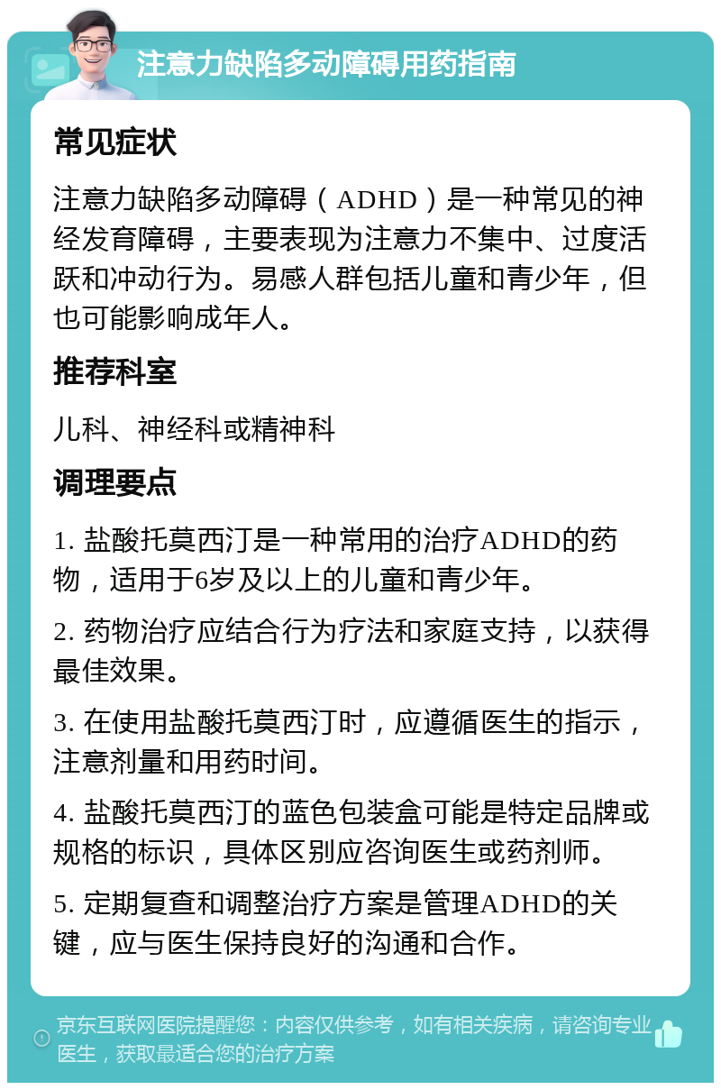 注意力缺陷多动障碍用药指南 常见症状 注意力缺陷多动障碍（ADHD）是一种常见的神经发育障碍，主要表现为注意力不集中、过度活跃和冲动行为。易感人群包括儿童和青少年，但也可能影响成年人。 推荐科室 儿科、神经科或精神科 调理要点 1. 盐酸托莫西汀是一种常用的治疗ADHD的药物，适用于6岁及以上的儿童和青少年。 2. 药物治疗应结合行为疗法和家庭支持，以获得最佳效果。 3. 在使用盐酸托莫西汀时，应遵循医生的指示，注意剂量和用药时间。 4. 盐酸托莫西汀的蓝色包装盒可能是特定品牌或规格的标识，具体区别应咨询医生或药剂师。 5. 定期复查和调整治疗方案是管理ADHD的关键，应与医生保持良好的沟通和合作。