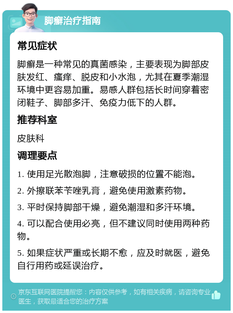 脚癣治疗指南 常见症状 脚癣是一种常见的真菌感染，主要表现为脚部皮肤发红、瘙痒、脱皮和小水泡，尤其在夏季潮湿环境中更容易加重。易感人群包括长时间穿着密闭鞋子、脚部多汗、免疫力低下的人群。 推荐科室 皮肤科 调理要点 1. 使用足光散泡脚，注意破损的位置不能泡。 2. 外擦联苯苄唑乳膏，避免使用激素药物。 3. 平时保持脚部干燥，避免潮湿和多汗环境。 4. 可以配合使用必亮，但不建议同时使用两种药物。 5. 如果症状严重或长期不愈，应及时就医，避免自行用药或延误治疗。