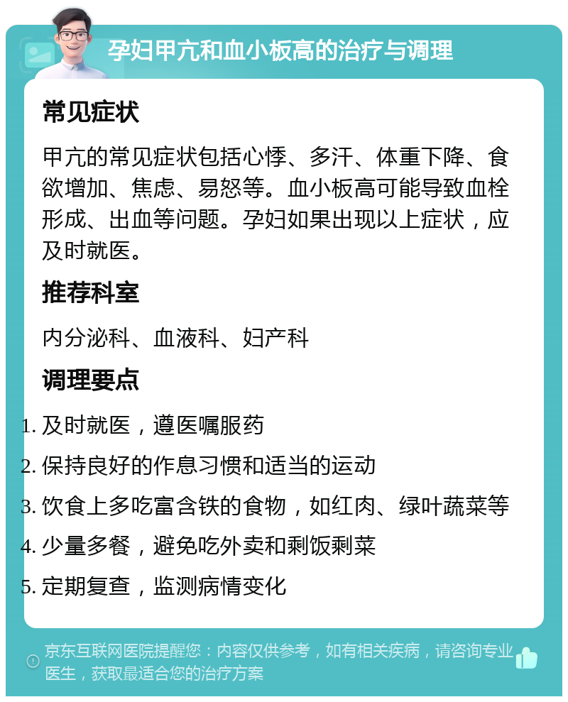 孕妇甲亢和血小板高的治疗与调理 常见症状 甲亢的常见症状包括心悸、多汗、体重下降、食欲增加、焦虑、易怒等。血小板高可能导致血栓形成、出血等问题。孕妇如果出现以上症状，应及时就医。 推荐科室 内分泌科、血液科、妇产科 调理要点 及时就医，遵医嘱服药 保持良好的作息习惯和适当的运动 饮食上多吃富含铁的食物，如红肉、绿叶蔬菜等 少量多餐，避免吃外卖和剩饭剩菜 定期复查，监测病情变化