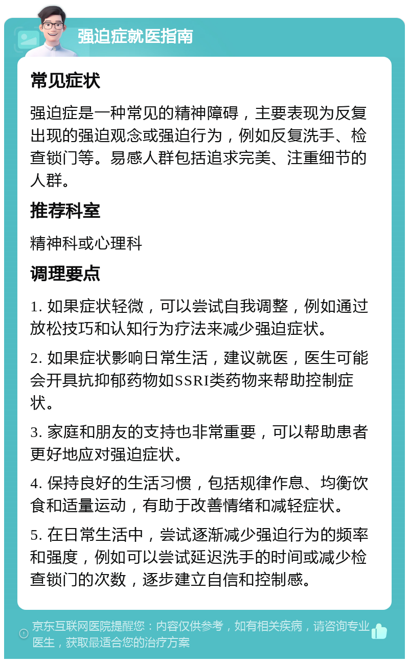 强迫症就医指南 常见症状 强迫症是一种常见的精神障碍，主要表现为反复出现的强迫观念或强迫行为，例如反复洗手、检查锁门等。易感人群包括追求完美、注重细节的人群。 推荐科室 精神科或心理科 调理要点 1. 如果症状轻微，可以尝试自我调整，例如通过放松技巧和认知行为疗法来减少强迫症状。 2. 如果症状影响日常生活，建议就医，医生可能会开具抗抑郁药物如SSRI类药物来帮助控制症状。 3. 家庭和朋友的支持也非常重要，可以帮助患者更好地应对强迫症状。 4. 保持良好的生活习惯，包括规律作息、均衡饮食和适量运动，有助于改善情绪和减轻症状。 5. 在日常生活中，尝试逐渐减少强迫行为的频率和强度，例如可以尝试延迟洗手的时间或减少检查锁门的次数，逐步建立自信和控制感。