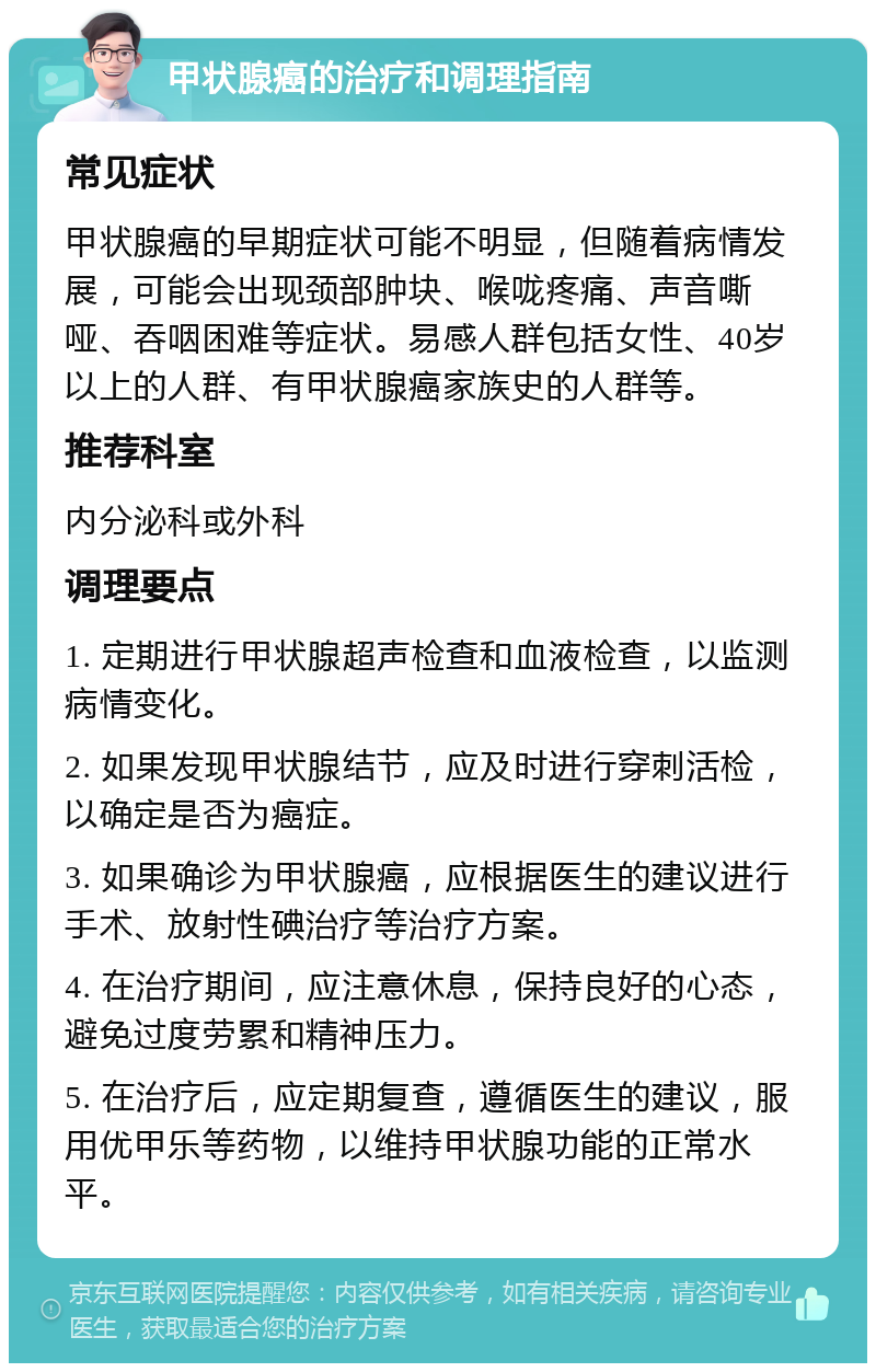 甲状腺癌的治疗和调理指南 常见症状 甲状腺癌的早期症状可能不明显，但随着病情发展，可能会出现颈部肿块、喉咙疼痛、声音嘶哑、吞咽困难等症状。易感人群包括女性、40岁以上的人群、有甲状腺癌家族史的人群等。 推荐科室 内分泌科或外科 调理要点 1. 定期进行甲状腺超声检查和血液检查，以监测病情变化。 2. 如果发现甲状腺结节，应及时进行穿刺活检，以确定是否为癌症。 3. 如果确诊为甲状腺癌，应根据医生的建议进行手术、放射性碘治疗等治疗方案。 4. 在治疗期间，应注意休息，保持良好的心态，避免过度劳累和精神压力。 5. 在治疗后，应定期复查，遵循医生的建议，服用优甲乐等药物，以维持甲状腺功能的正常水平。