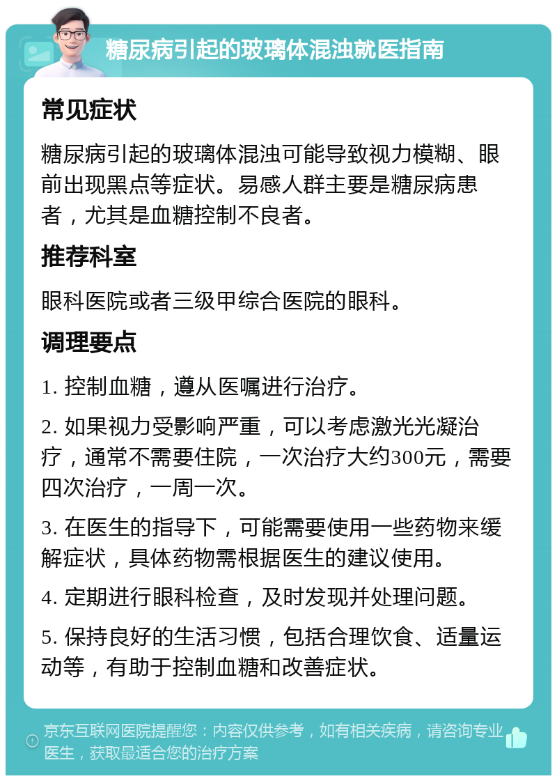 糖尿病引起的玻璃体混浊就医指南 常见症状 糖尿病引起的玻璃体混浊可能导致视力模糊、眼前出现黑点等症状。易感人群主要是糖尿病患者，尤其是血糖控制不良者。 推荐科室 眼科医院或者三级甲综合医院的眼科。 调理要点 1. 控制血糖，遵从医嘱进行治疗。 2. 如果视力受影响严重，可以考虑激光光凝治疗，通常不需要住院，一次治疗大约300元，需要四次治疗，一周一次。 3. 在医生的指导下，可能需要使用一些药物来缓解症状，具体药物需根据医生的建议使用。 4. 定期进行眼科检查，及时发现并处理问题。 5. 保持良好的生活习惯，包括合理饮食、适量运动等，有助于控制血糖和改善症状。