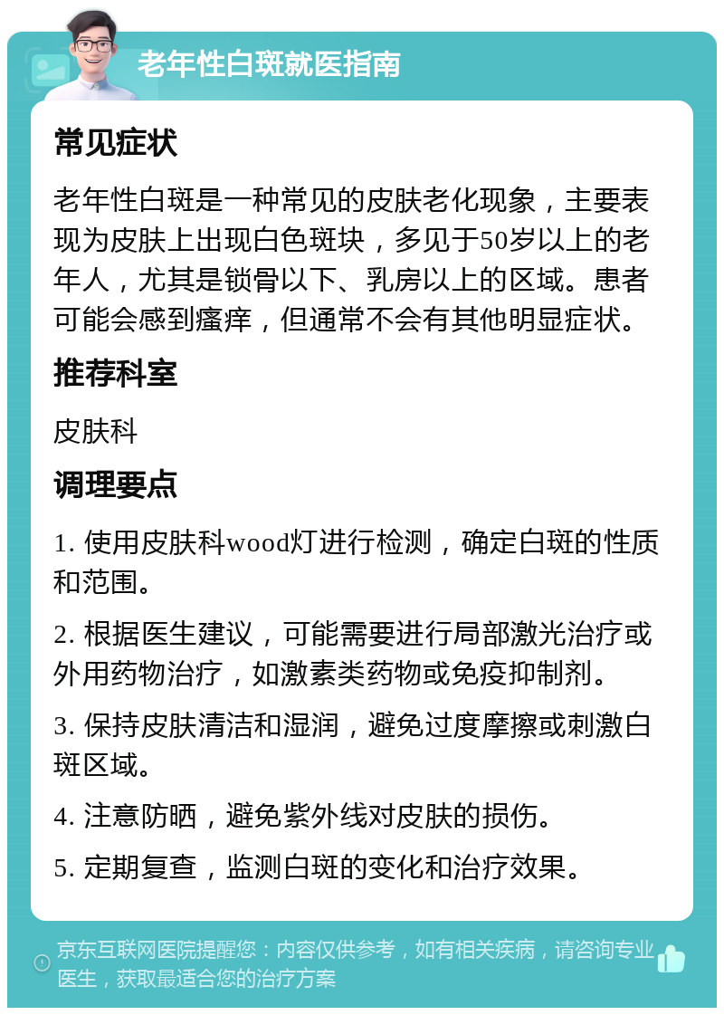 老年性白斑就医指南 常见症状 老年性白斑是一种常见的皮肤老化现象，主要表现为皮肤上出现白色斑块，多见于50岁以上的老年人，尤其是锁骨以下、乳房以上的区域。患者可能会感到瘙痒，但通常不会有其他明显症状。 推荐科室 皮肤科 调理要点 1. 使用皮肤科wood灯进行检测，确定白斑的性质和范围。 2. 根据医生建议，可能需要进行局部激光治疗或外用药物治疗，如激素类药物或免疫抑制剂。 3. 保持皮肤清洁和湿润，避免过度摩擦或刺激白斑区域。 4. 注意防晒，避免紫外线对皮肤的损伤。 5. 定期复查，监测白斑的变化和治疗效果。