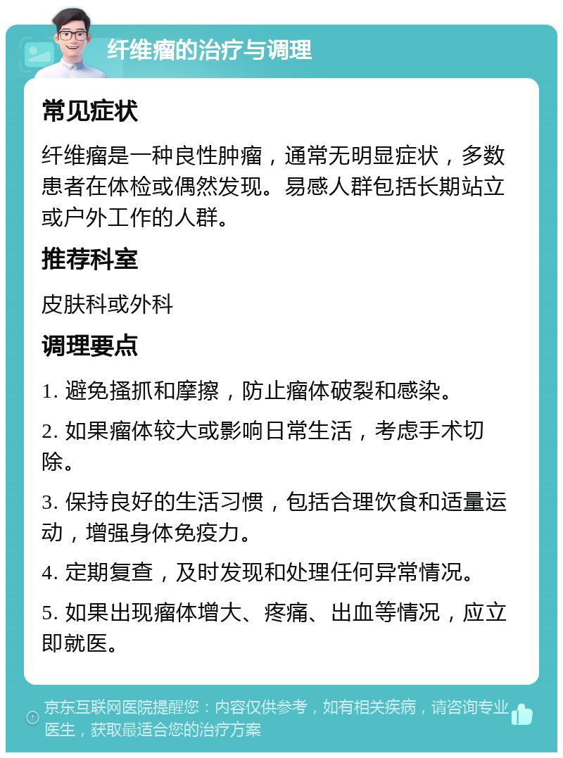 纤维瘤的治疗与调理 常见症状 纤维瘤是一种良性肿瘤，通常无明显症状，多数患者在体检或偶然发现。易感人群包括长期站立或户外工作的人群。 推荐科室 皮肤科或外科 调理要点 1. 避免搔抓和摩擦，防止瘤体破裂和感染。 2. 如果瘤体较大或影响日常生活，考虑手术切除。 3. 保持良好的生活习惯，包括合理饮食和适量运动，增强身体免疫力。 4. 定期复查，及时发现和处理任何异常情况。 5. 如果出现瘤体增大、疼痛、出血等情况，应立即就医。