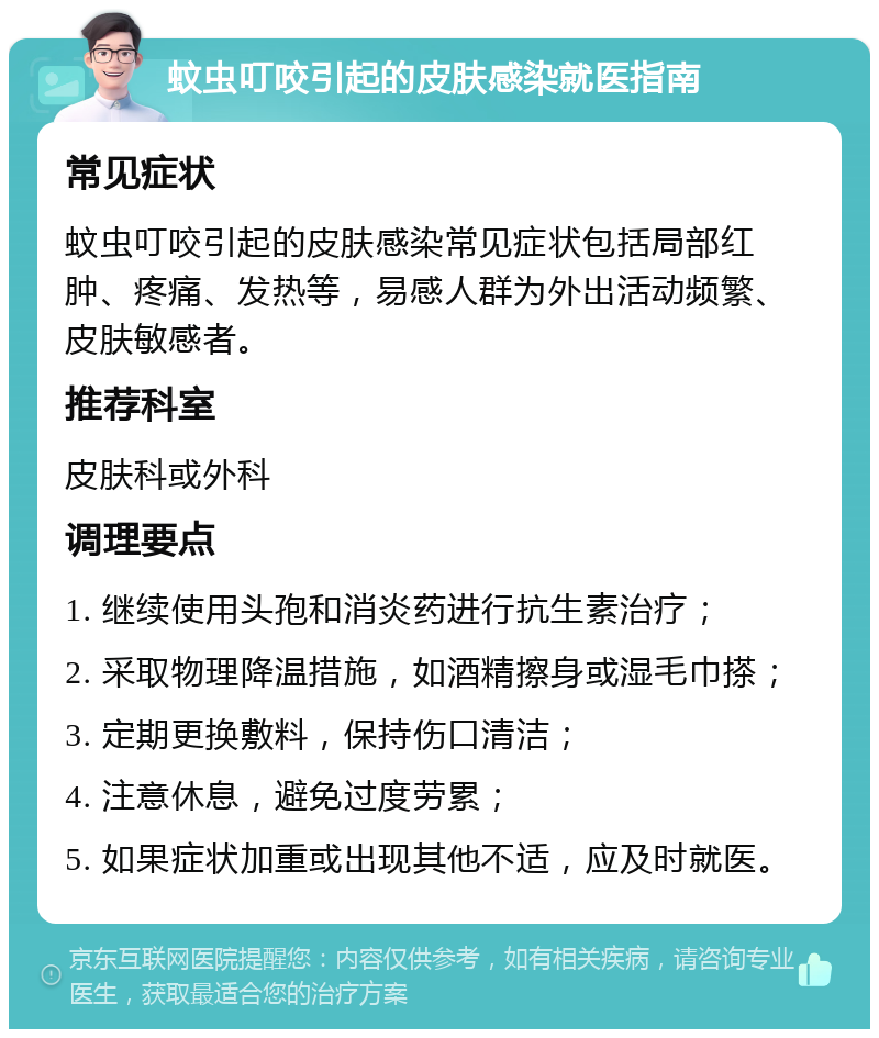 蚊虫叮咬引起的皮肤感染就医指南 常见症状 蚊虫叮咬引起的皮肤感染常见症状包括局部红肿、疼痛、发热等，易感人群为外出活动频繁、皮肤敏感者。 推荐科室 皮肤科或外科 调理要点 1. 继续使用头孢和消炎药进行抗生素治疗； 2. 采取物理降温措施，如酒精擦身或湿毛巾搽； 3. 定期更换敷料，保持伤口清洁； 4. 注意休息，避免过度劳累； 5. 如果症状加重或出现其他不适，应及时就医。