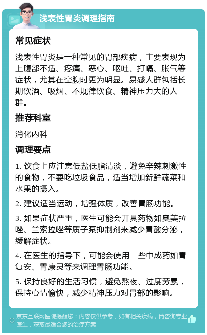 浅表性胃炎调理指南 常见症状 浅表性胃炎是一种常见的胃部疾病，主要表现为上腹部不适、疼痛、恶心、呕吐、打嗝、胀气等症状，尤其在空腹时更为明显。易感人群包括长期饮酒、吸烟、不规律饮食、精神压力大的人群。 推荐科室 消化内科 调理要点 1. 饮食上应注意低盐低脂清淡，避免辛辣刺激性的食物，不要吃垃圾食品，适当增加新鲜蔬菜和水果的摄入。 2. 建议适当运动，增强体质，改善胃肠功能。 3. 如果症状严重，医生可能会开具药物如奥美拉唑、兰索拉唑等质子泵抑制剂来减少胃酸分泌，缓解症状。 4. 在医生的指导下，可能会使用一些中成药如胃复安、胃康灵等来调理胃肠功能。 5. 保持良好的生活习惯，避免熬夜、过度劳累，保持心情愉快，减少精神压力对胃部的影响。