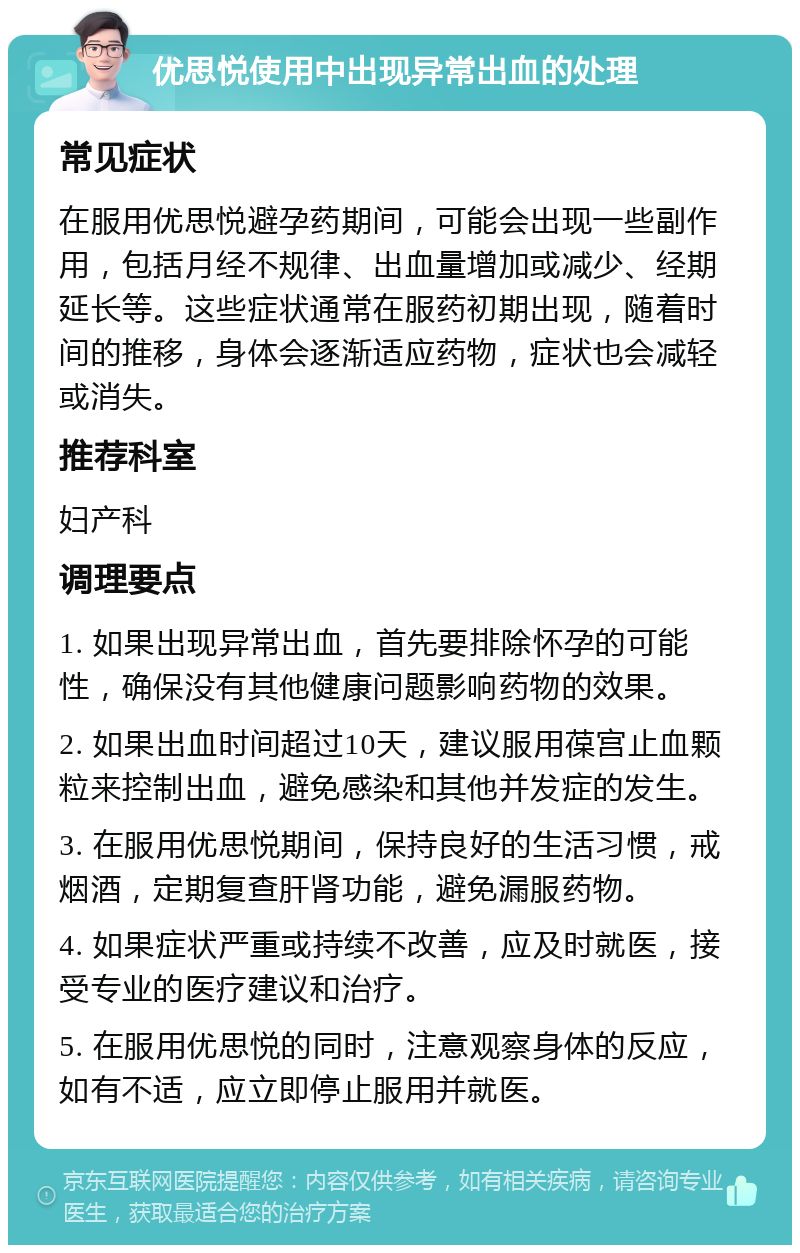 优思悦使用中出现异常出血的处理 常见症状 在服用优思悦避孕药期间，可能会出现一些副作用，包括月经不规律、出血量增加或减少、经期延长等。这些症状通常在服药初期出现，随着时间的推移，身体会逐渐适应药物，症状也会减轻或消失。 推荐科室 妇产科 调理要点 1. 如果出现异常出血，首先要排除怀孕的可能性，确保没有其他健康问题影响药物的效果。 2. 如果出血时间超过10天，建议服用葆宫止血颗粒来控制出血，避免感染和其他并发症的发生。 3. 在服用优思悦期间，保持良好的生活习惯，戒烟酒，定期复查肝肾功能，避免漏服药物。 4. 如果症状严重或持续不改善，应及时就医，接受专业的医疗建议和治疗。 5. 在服用优思悦的同时，注意观察身体的反应，如有不适，应立即停止服用并就医。