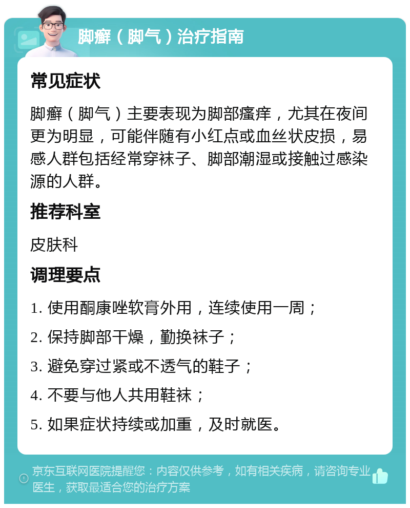 脚癣（脚气）治疗指南 常见症状 脚癣（脚气）主要表现为脚部瘙痒，尤其在夜间更为明显，可能伴随有小红点或血丝状皮损，易感人群包括经常穿袜子、脚部潮湿或接触过感染源的人群。 推荐科室 皮肤科 调理要点 1. 使用酮康唑软膏外用，连续使用一周； 2. 保持脚部干燥，勤换袜子； 3. 避免穿过紧或不透气的鞋子； 4. 不要与他人共用鞋袜； 5. 如果症状持续或加重，及时就医。