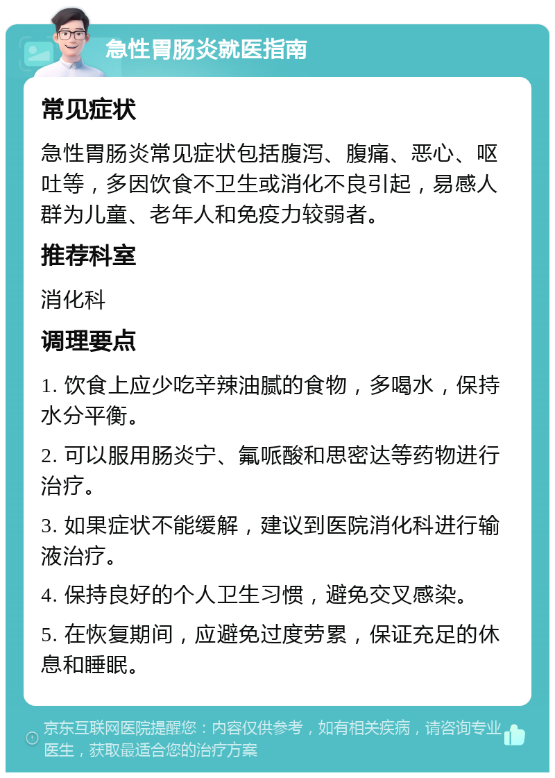 急性胃肠炎就医指南 常见症状 急性胃肠炎常见症状包括腹泻、腹痛、恶心、呕吐等，多因饮食不卫生或消化不良引起，易感人群为儿童、老年人和免疫力较弱者。 推荐科室 消化科 调理要点 1. 饮食上应少吃辛辣油腻的食物，多喝水，保持水分平衡。 2. 可以服用肠炎宁、氟哌酸和思密达等药物进行治疗。 3. 如果症状不能缓解，建议到医院消化科进行输液治疗。 4. 保持良好的个人卫生习惯，避免交叉感染。 5. 在恢复期间，应避免过度劳累，保证充足的休息和睡眠。