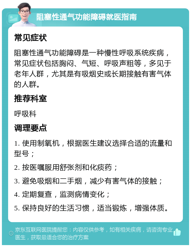 阻塞性通气功能障碍就医指南 常见症状 阻塞性通气功能障碍是一种慢性呼吸系统疾病，常见症状包括胸闷、气短、呼吸声粗等，多见于老年人群，尤其是有吸烟史或长期接触有害气体的人群。 推荐科室 呼吸科 调理要点 1. 使用制氧机，根据医生建议选择合适的流量和型号； 2. 按医嘱服用舒张剂和化痰药； 3. 避免吸烟和二手烟，减少有害气体的接触； 4. 定期复查，监测病情变化； 5. 保持良好的生活习惯，适当锻炼，增强体质。