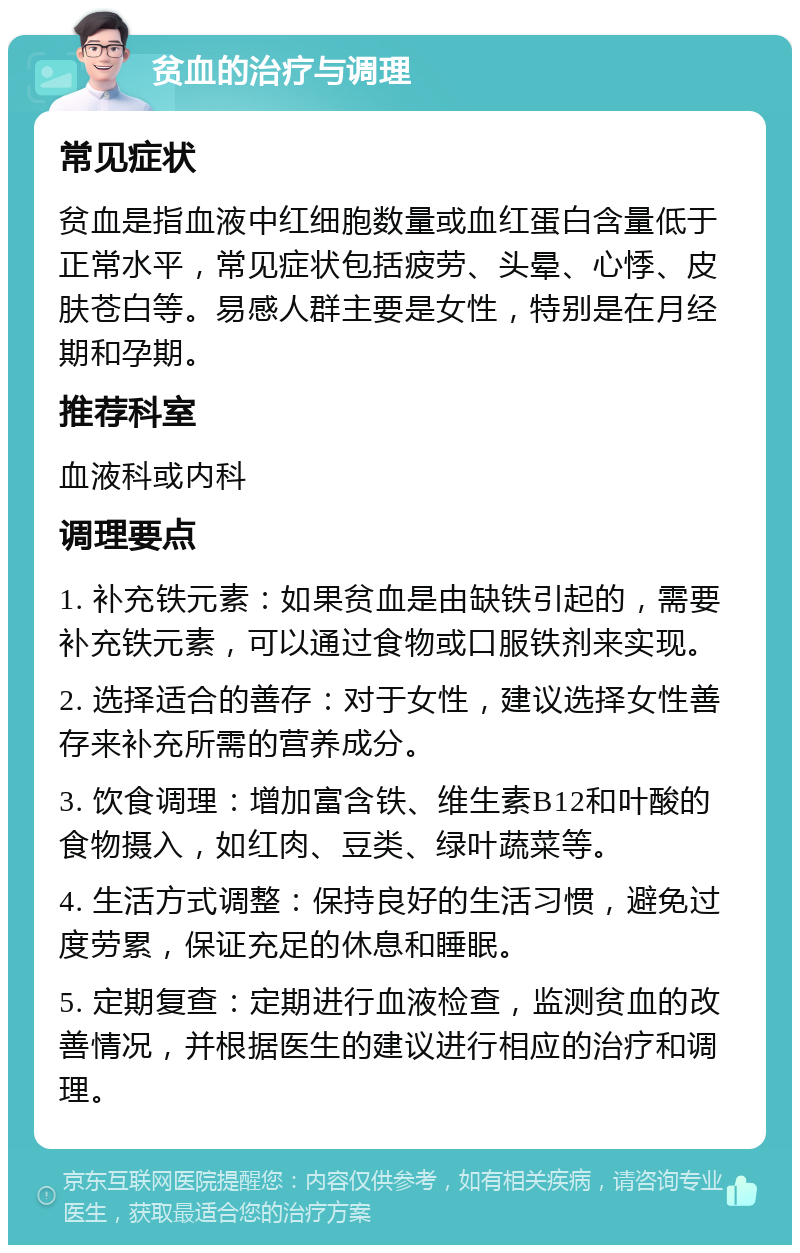 贫血的治疗与调理 常见症状 贫血是指血液中红细胞数量或血红蛋白含量低于正常水平，常见症状包括疲劳、头晕、心悸、皮肤苍白等。易感人群主要是女性，特别是在月经期和孕期。 推荐科室 血液科或内科 调理要点 1. 补充铁元素：如果贫血是由缺铁引起的，需要补充铁元素，可以通过食物或口服铁剂来实现。 2. 选择适合的善存：对于女性，建议选择女性善存来补充所需的营养成分。 3. 饮食调理：增加富含铁、维生素B12和叶酸的食物摄入，如红肉、豆类、绿叶蔬菜等。 4. 生活方式调整：保持良好的生活习惯，避免过度劳累，保证充足的休息和睡眠。 5. 定期复查：定期进行血液检查，监测贫血的改善情况，并根据医生的建议进行相应的治疗和调理。