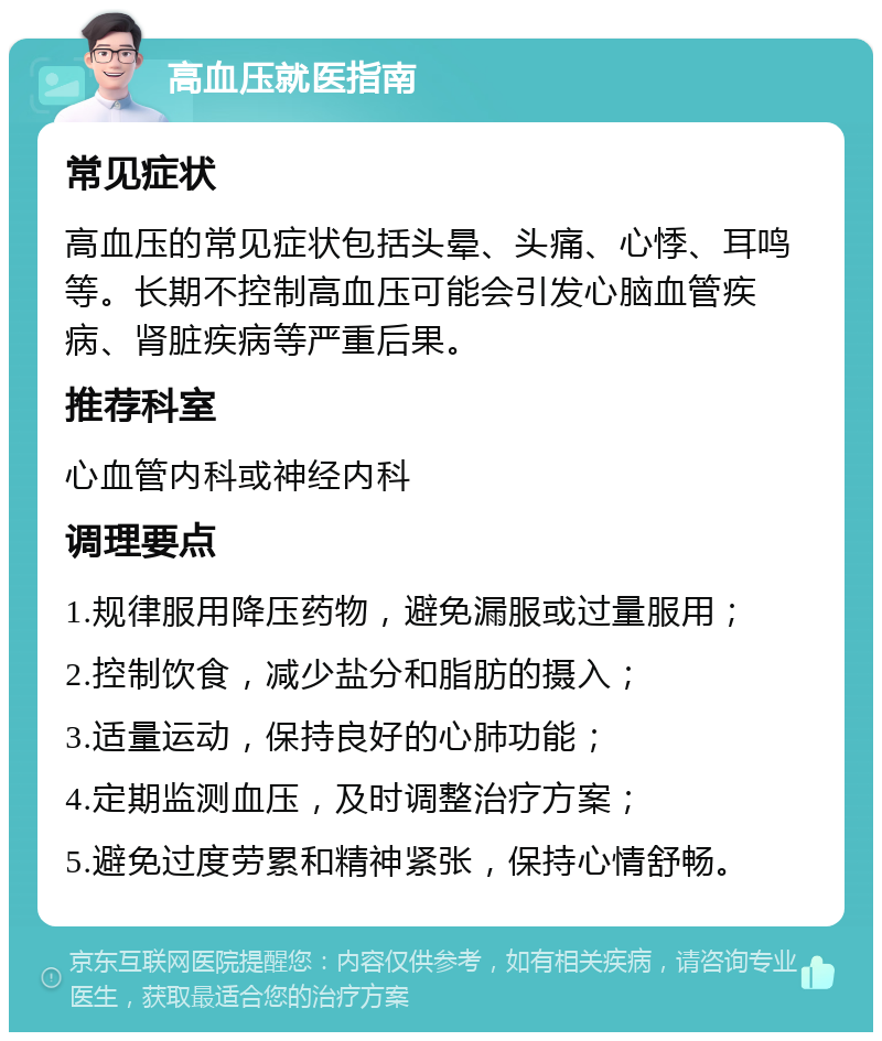 高血压就医指南 常见症状 高血压的常见症状包括头晕、头痛、心悸、耳鸣等。长期不控制高血压可能会引发心脑血管疾病、肾脏疾病等严重后果。 推荐科室 心血管内科或神经内科 调理要点 1.规律服用降压药物，避免漏服或过量服用； 2.控制饮食，减少盐分和脂肪的摄入； 3.适量运动，保持良好的心肺功能； 4.定期监测血压，及时调整治疗方案； 5.避免过度劳累和精神紧张，保持心情舒畅。