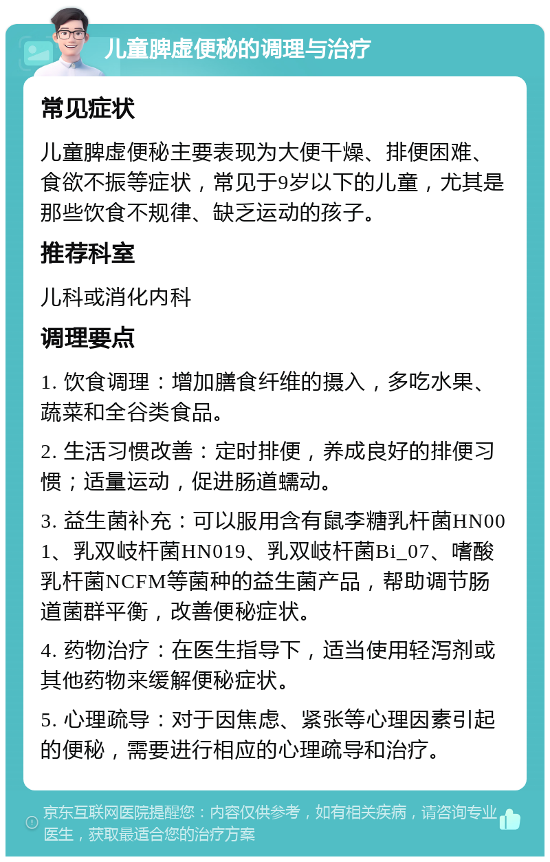 儿童脾虚便秘的调理与治疗 常见症状 儿童脾虚便秘主要表现为大便干燥、排便困难、食欲不振等症状，常见于9岁以下的儿童，尤其是那些饮食不规律、缺乏运动的孩子。 推荐科室 儿科或消化内科 调理要点 1. 饮食调理：增加膳食纤维的摄入，多吃水果、蔬菜和全谷类食品。 2. 生活习惯改善：定时排便，养成良好的排便习惯；适量运动，促进肠道蠕动。 3. 益生菌补充：可以服用含有鼠李糖乳杆菌HN001、乳双岐杆菌HN019、乳双岐杆菌Bi_07、嗜酸乳杆菌NCFM等菌种的益生菌产品，帮助调节肠道菌群平衡，改善便秘症状。 4. 药物治疗：在医生指导下，适当使用轻泻剂或其他药物来缓解便秘症状。 5. 心理疏导：对于因焦虑、紧张等心理因素引起的便秘，需要进行相应的心理疏导和治疗。