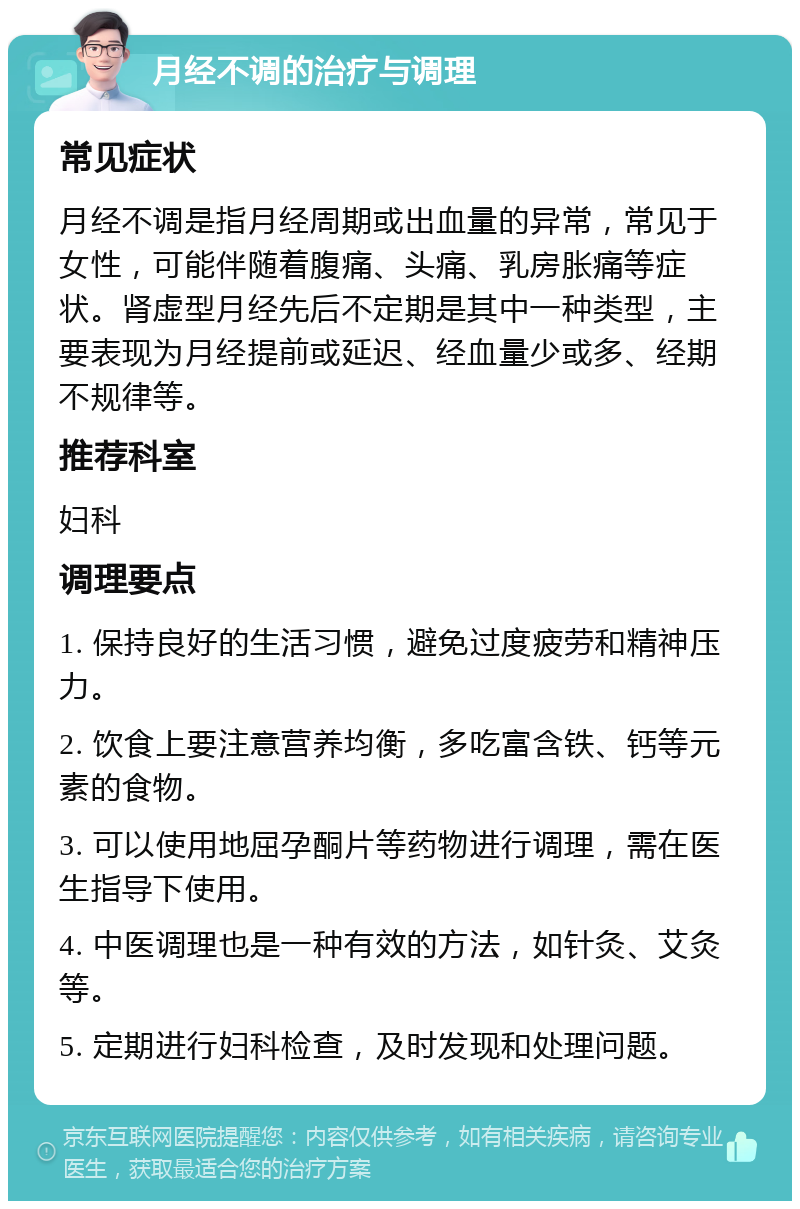 月经不调的治疗与调理 常见症状 月经不调是指月经周期或出血量的异常，常见于女性，可能伴随着腹痛、头痛、乳房胀痛等症状。肾虚型月经先后不定期是其中一种类型，主要表现为月经提前或延迟、经血量少或多、经期不规律等。 推荐科室 妇科 调理要点 1. 保持良好的生活习惯，避免过度疲劳和精神压力。 2. 饮食上要注意营养均衡，多吃富含铁、钙等元素的食物。 3. 可以使用地屈孕酮片等药物进行调理，需在医生指导下使用。 4. 中医调理也是一种有效的方法，如针灸、艾灸等。 5. 定期进行妇科检查，及时发现和处理问题。