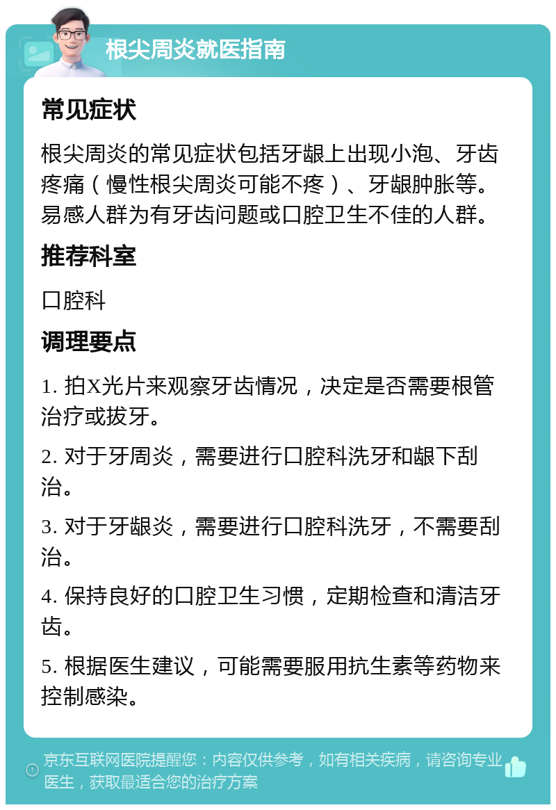 根尖周炎就医指南 常见症状 根尖周炎的常见症状包括牙龈上出现小泡、牙齿疼痛（慢性根尖周炎可能不疼）、牙龈肿胀等。易感人群为有牙齿问题或口腔卫生不佳的人群。 推荐科室 口腔科 调理要点 1. 拍X光片来观察牙齿情况，决定是否需要根管治疗或拔牙。 2. 对于牙周炎，需要进行口腔科洗牙和龈下刮治。 3. 对于牙龈炎，需要进行口腔科洗牙，不需要刮治。 4. 保持良好的口腔卫生习惯，定期检查和清洁牙齿。 5. 根据医生建议，可能需要服用抗生素等药物来控制感染。