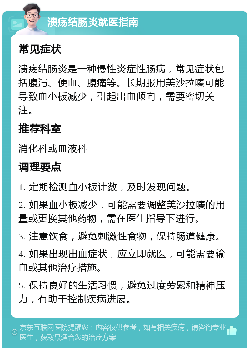 溃疡结肠炎就医指南 常见症状 溃疡结肠炎是一种慢性炎症性肠病，常见症状包括腹泻、便血、腹痛等。长期服用美沙拉嗪可能导致血小板减少，引起出血倾向，需要密切关注。 推荐科室 消化科或血液科 调理要点 1. 定期检测血小板计数，及时发现问题。 2. 如果血小板减少，可能需要调整美沙拉嗪的用量或更换其他药物，需在医生指导下进行。 3. 注意饮食，避免刺激性食物，保持肠道健康。 4. 如果出现出血症状，应立即就医，可能需要输血或其他治疗措施。 5. 保持良好的生活习惯，避免过度劳累和精神压力，有助于控制疾病进展。