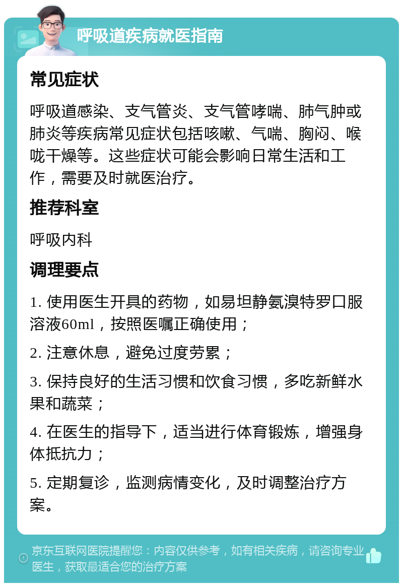 呼吸道疾病就医指南 常见症状 呼吸道感染、支气管炎、支气管哮喘、肺气肿或肺炎等疾病常见症状包括咳嗽、气喘、胸闷、喉咙干燥等。这些症状可能会影响日常生活和工作，需要及时就医治疗。 推荐科室 呼吸内科 调理要点 1. 使用医生开具的药物，如易坦静氨溴特罗口服溶液60ml，按照医嘱正确使用； 2. 注意休息，避免过度劳累； 3. 保持良好的生活习惯和饮食习惯，多吃新鲜水果和蔬菜； 4. 在医生的指导下，适当进行体育锻炼，增强身体抵抗力； 5. 定期复诊，监测病情变化，及时调整治疗方案。