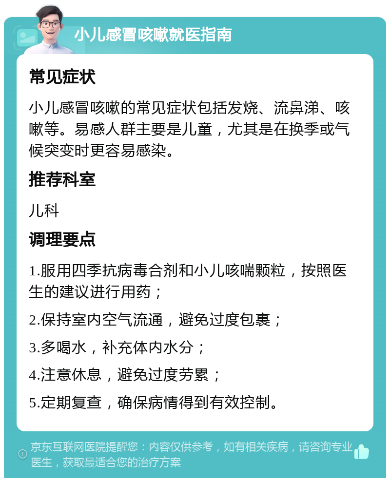 小儿感冒咳嗽就医指南 常见症状 小儿感冒咳嗽的常见症状包括发烧、流鼻涕、咳嗽等。易感人群主要是儿童，尤其是在换季或气候突变时更容易感染。 推荐科室 儿科 调理要点 1.服用四季抗病毒合剂和小儿咳喘颗粒，按照医生的建议进行用药； 2.保持室内空气流通，避免过度包裹； 3.多喝水，补充体内水分； 4.注意休息，避免过度劳累； 5.定期复查，确保病情得到有效控制。