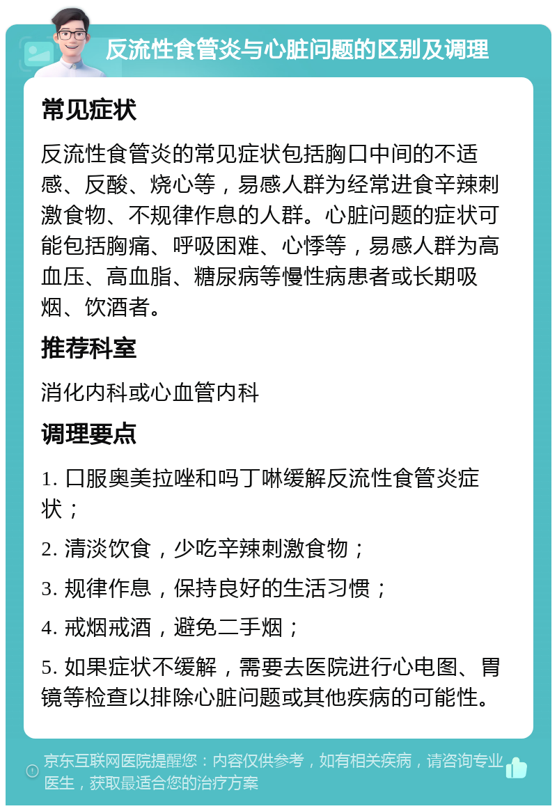 反流性食管炎与心脏问题的区别及调理 常见症状 反流性食管炎的常见症状包括胸口中间的不适感、反酸、烧心等，易感人群为经常进食辛辣刺激食物、不规律作息的人群。心脏问题的症状可能包括胸痛、呼吸困难、心悸等，易感人群为高血压、高血脂、糖尿病等慢性病患者或长期吸烟、饮酒者。 推荐科室 消化内科或心血管内科 调理要点 1. 口服奥美拉唑和吗丁啉缓解反流性食管炎症状； 2. 清淡饮食，少吃辛辣刺激食物； 3. 规律作息，保持良好的生活习惯； 4. 戒烟戒酒，避免二手烟； 5. 如果症状不缓解，需要去医院进行心电图、胃镜等检查以排除心脏问题或其他疾病的可能性。