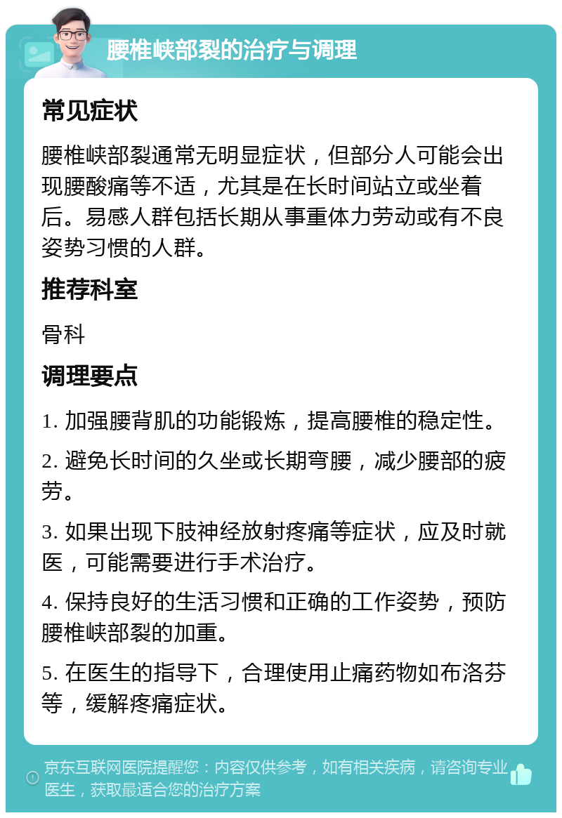 腰椎峡部裂的治疗与调理 常见症状 腰椎峡部裂通常无明显症状，但部分人可能会出现腰酸痛等不适，尤其是在长时间站立或坐着后。易感人群包括长期从事重体力劳动或有不良姿势习惯的人群。 推荐科室 骨科 调理要点 1. 加强腰背肌的功能锻炼，提高腰椎的稳定性。 2. 避免长时间的久坐或长期弯腰，减少腰部的疲劳。 3. 如果出现下肢神经放射疼痛等症状，应及时就医，可能需要进行手术治疗。 4. 保持良好的生活习惯和正确的工作姿势，预防腰椎峡部裂的加重。 5. 在医生的指导下，合理使用止痛药物如布洛芬等，缓解疼痛症状。