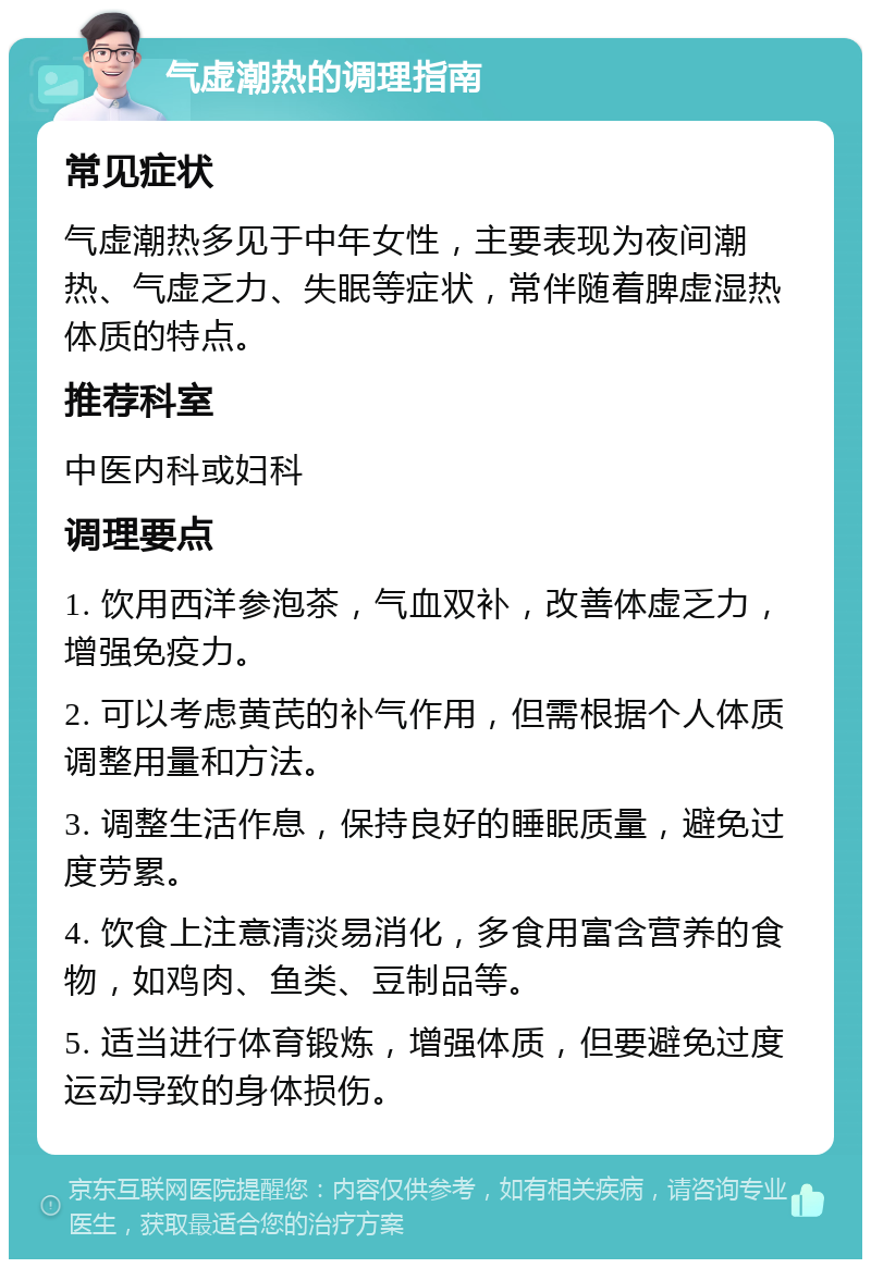 气虚潮热的调理指南 常见症状 气虚潮热多见于中年女性，主要表现为夜间潮热、气虚乏力、失眠等症状，常伴随着脾虚湿热体质的特点。 推荐科室 中医内科或妇科 调理要点 1. 饮用西洋参泡茶，气血双补，改善体虚乏力，增强免疫力。 2. 可以考虑黄芪的补气作用，但需根据个人体质调整用量和方法。 3. 调整生活作息，保持良好的睡眠质量，避免过度劳累。 4. 饮食上注意清淡易消化，多食用富含营养的食物，如鸡肉、鱼类、豆制品等。 5. 适当进行体育锻炼，增强体质，但要避免过度运动导致的身体损伤。