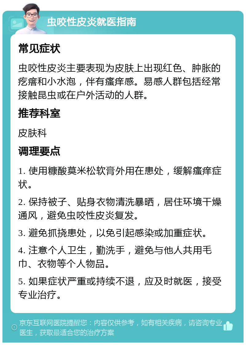 虫咬性皮炎就医指南 常见症状 虫咬性皮炎主要表现为皮肤上出现红色、肿胀的疙瘩和小水泡，伴有瘙痒感。易感人群包括经常接触昆虫或在户外活动的人群。 推荐科室 皮肤科 调理要点 1. 使用糠酸莫米松软膏外用在患处，缓解瘙痒症状。 2. 保持被子、贴身衣物清洗暴晒，居住环境干燥通风，避免虫咬性皮炎复发。 3. 避免抓挠患处，以免引起感染或加重症状。 4. 注意个人卫生，勤洗手，避免与他人共用毛巾、衣物等个人物品。 5. 如果症状严重或持续不退，应及时就医，接受专业治疗。