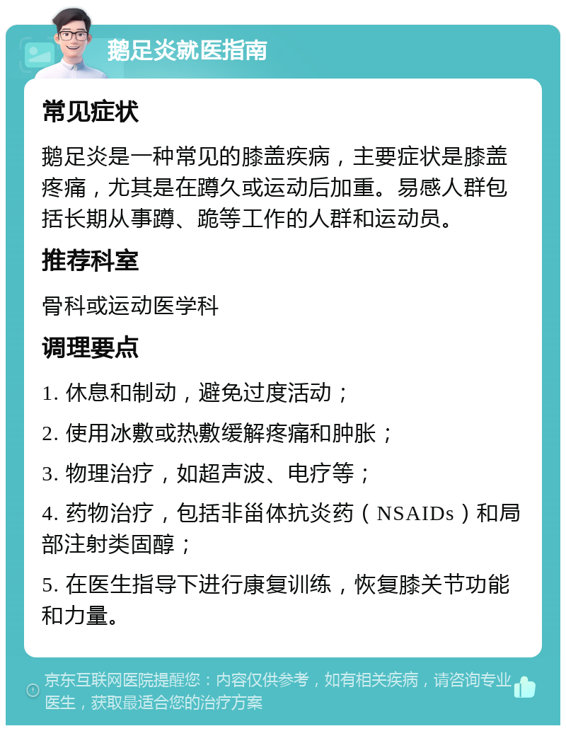 鹅足炎就医指南 常见症状 鹅足炎是一种常见的膝盖疾病，主要症状是膝盖疼痛，尤其是在蹲久或运动后加重。易感人群包括长期从事蹲、跪等工作的人群和运动员。 推荐科室 骨科或运动医学科 调理要点 1. 休息和制动，避免过度活动； 2. 使用冰敷或热敷缓解疼痛和肿胀； 3. 物理治疗，如超声波、电疗等； 4. 药物治疗，包括非甾体抗炎药（NSAIDs）和局部注射类固醇； 5. 在医生指导下进行康复训练，恢复膝关节功能和力量。