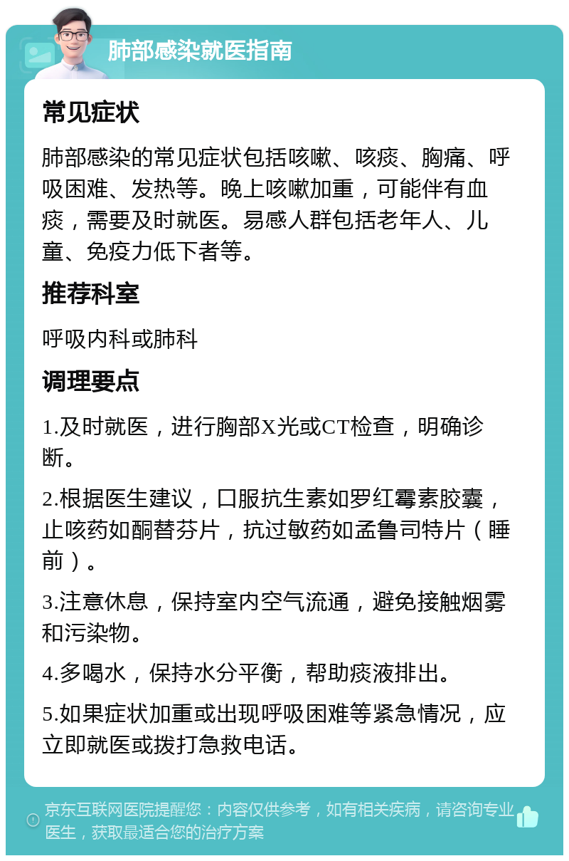 肺部感染就医指南 常见症状 肺部感染的常见症状包括咳嗽、咳痰、胸痛、呼吸困难、发热等。晚上咳嗽加重，可能伴有血痰，需要及时就医。易感人群包括老年人、儿童、免疫力低下者等。 推荐科室 呼吸内科或肺科 调理要点 1.及时就医，进行胸部X光或CT检查，明确诊断。 2.根据医生建议，口服抗生素如罗红霉素胶囊，止咳药如酮替芬片，抗过敏药如孟鲁司特片（睡前）。 3.注意休息，保持室内空气流通，避免接触烟雾和污染物。 4.多喝水，保持水分平衡，帮助痰液排出。 5.如果症状加重或出现呼吸困难等紧急情况，应立即就医或拨打急救电话。