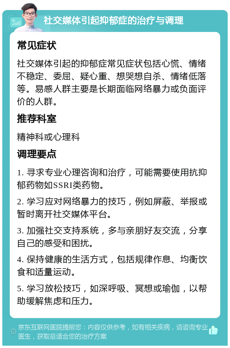 社交媒体引起抑郁症的治疗与调理 常见症状 社交媒体引起的抑郁症常见症状包括心慌、情绪不稳定、委屈、疑心重、想哭想自杀、情绪低落等。易感人群主要是长期面临网络暴力或负面评价的人群。 推荐科室 精神科或心理科 调理要点 1. 寻求专业心理咨询和治疗，可能需要使用抗抑郁药物如SSRI类药物。 2. 学习应对网络暴力的技巧，例如屏蔽、举报或暂时离开社交媒体平台。 3. 加强社交支持系统，多与亲朋好友交流，分享自己的感受和困扰。 4. 保持健康的生活方式，包括规律作息、均衡饮食和适量运动。 5. 学习放松技巧，如深呼吸、冥想或瑜伽，以帮助缓解焦虑和压力。