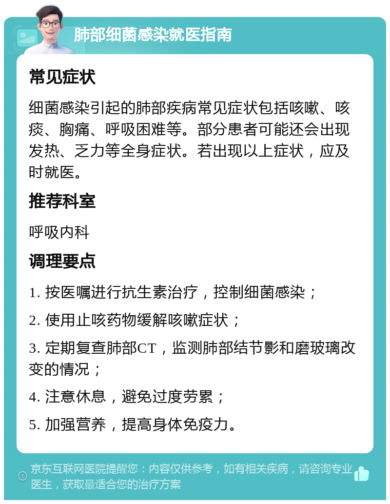 肺部细菌感染就医指南 常见症状 细菌感染引起的肺部疾病常见症状包括咳嗽、咳痰、胸痛、呼吸困难等。部分患者可能还会出现发热、乏力等全身症状。若出现以上症状，应及时就医。 推荐科室 呼吸内科 调理要点 1. 按医嘱进行抗生素治疗，控制细菌感染； 2. 使用止咳药物缓解咳嗽症状； 3. 定期复查肺部CT，监测肺部结节影和磨玻璃改变的情况； 4. 注意休息，避免过度劳累； 5. 加强营养，提高身体免疫力。