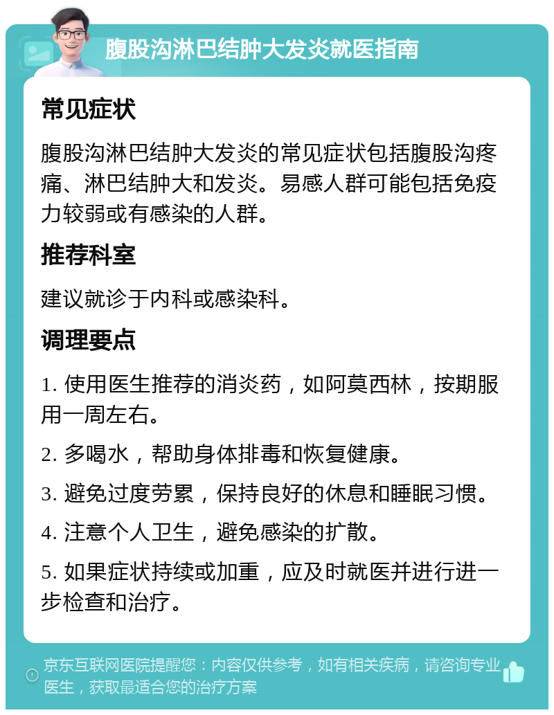 腹股沟淋巴结肿大发炎就医指南 常见症状 腹股沟淋巴结肿大发炎的常见症状包括腹股沟疼痛、淋巴结肿大和发炎。易感人群可能包括免疫力较弱或有感染的人群。 推荐科室 建议就诊于内科或感染科。 调理要点 1. 使用医生推荐的消炎药，如阿莫西林，按期服用一周左右。 2. 多喝水，帮助身体排毒和恢复健康。 3. 避免过度劳累，保持良好的休息和睡眠习惯。 4. 注意个人卫生，避免感染的扩散。 5. 如果症状持续或加重，应及时就医并进行进一步检查和治疗。