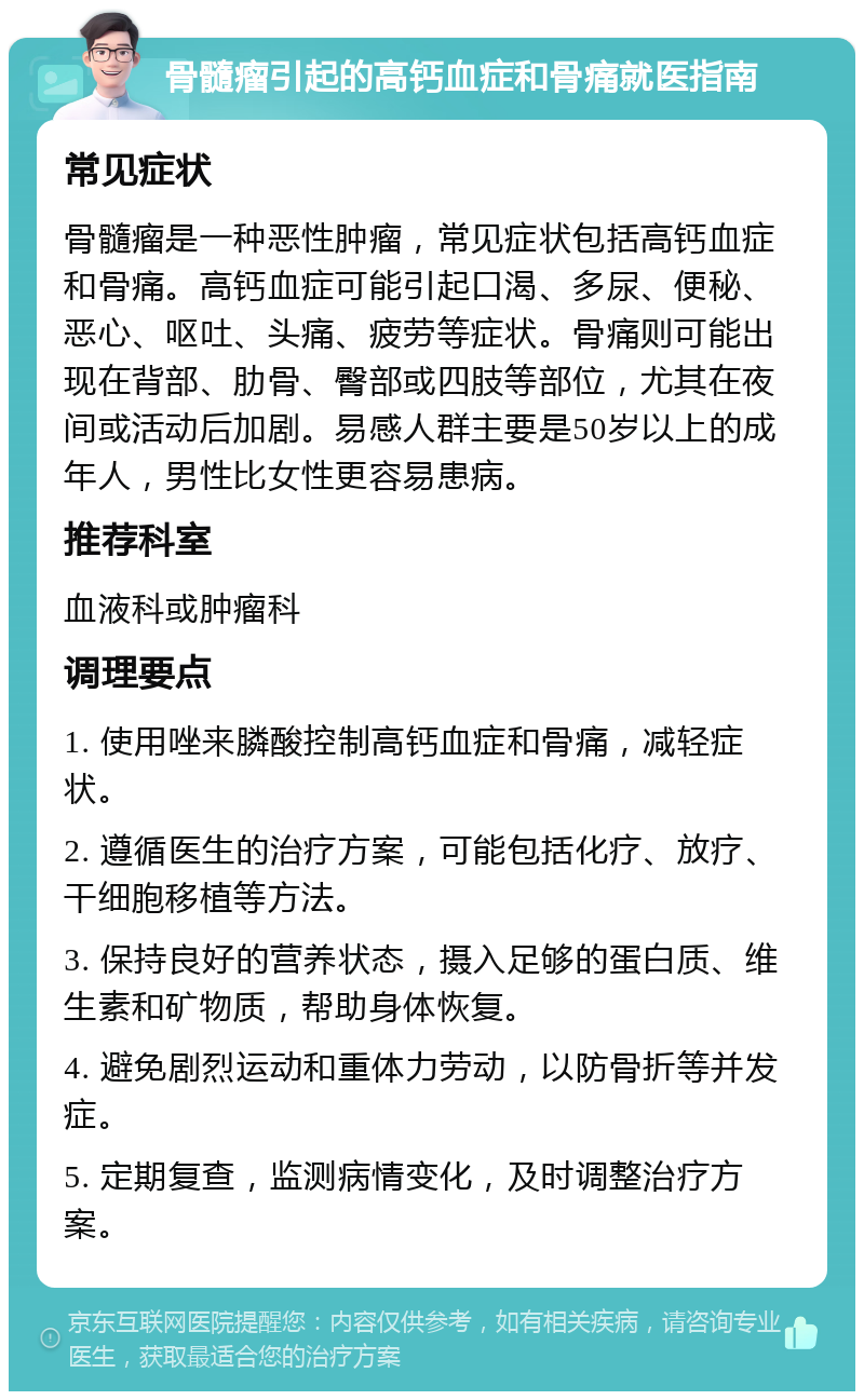 骨髓瘤引起的高钙血症和骨痛就医指南 常见症状 骨髓瘤是一种恶性肿瘤，常见症状包括高钙血症和骨痛。高钙血症可能引起口渴、多尿、便秘、恶心、呕吐、头痛、疲劳等症状。骨痛则可能出现在背部、肋骨、臀部或四肢等部位，尤其在夜间或活动后加剧。易感人群主要是50岁以上的成年人，男性比女性更容易患病。 推荐科室 血液科或肿瘤科 调理要点 1. 使用唑来膦酸控制高钙血症和骨痛，减轻症状。 2. 遵循医生的治疗方案，可能包括化疗、放疗、干细胞移植等方法。 3. 保持良好的营养状态，摄入足够的蛋白质、维生素和矿物质，帮助身体恢复。 4. 避免剧烈运动和重体力劳动，以防骨折等并发症。 5. 定期复查，监测病情变化，及时调整治疗方案。