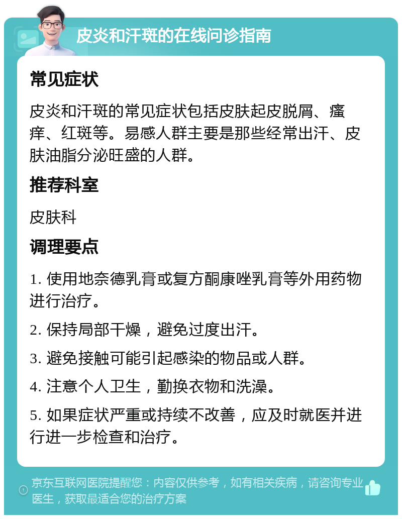 皮炎和汗斑的在线问诊指南 常见症状 皮炎和汗斑的常见症状包括皮肤起皮脱屑、瘙痒、红斑等。易感人群主要是那些经常出汗、皮肤油脂分泌旺盛的人群。 推荐科室 皮肤科 调理要点 1. 使用地奈德乳膏或复方酮康唑乳膏等外用药物进行治疗。 2. 保持局部干燥，避免过度出汗。 3. 避免接触可能引起感染的物品或人群。 4. 注意个人卫生，勤换衣物和洗澡。 5. 如果症状严重或持续不改善，应及时就医并进行进一步检查和治疗。