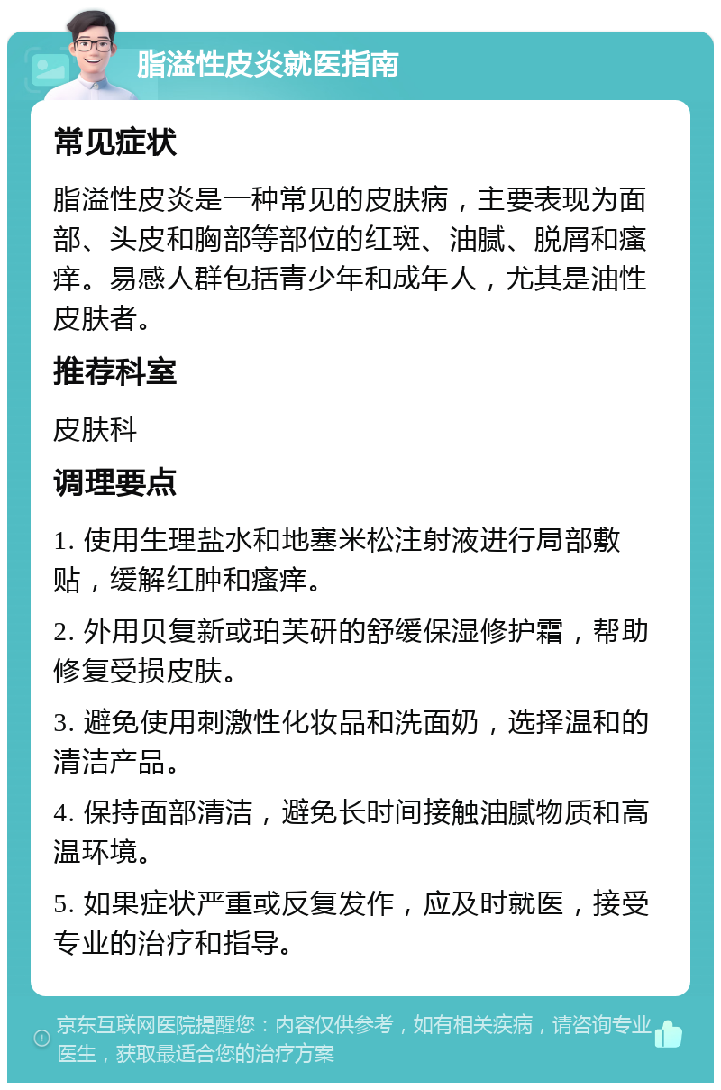 脂溢性皮炎就医指南 常见症状 脂溢性皮炎是一种常见的皮肤病，主要表现为面部、头皮和胸部等部位的红斑、油腻、脱屑和瘙痒。易感人群包括青少年和成年人，尤其是油性皮肤者。 推荐科室 皮肤科 调理要点 1. 使用生理盐水和地塞米松注射液进行局部敷贴，缓解红肿和瘙痒。 2. 外用贝复新或珀芙研的舒缓保湿修护霜，帮助修复受损皮肤。 3. 避免使用刺激性化妆品和洗面奶，选择温和的清洁产品。 4. 保持面部清洁，避免长时间接触油腻物质和高温环境。 5. 如果症状严重或反复发作，应及时就医，接受专业的治疗和指导。