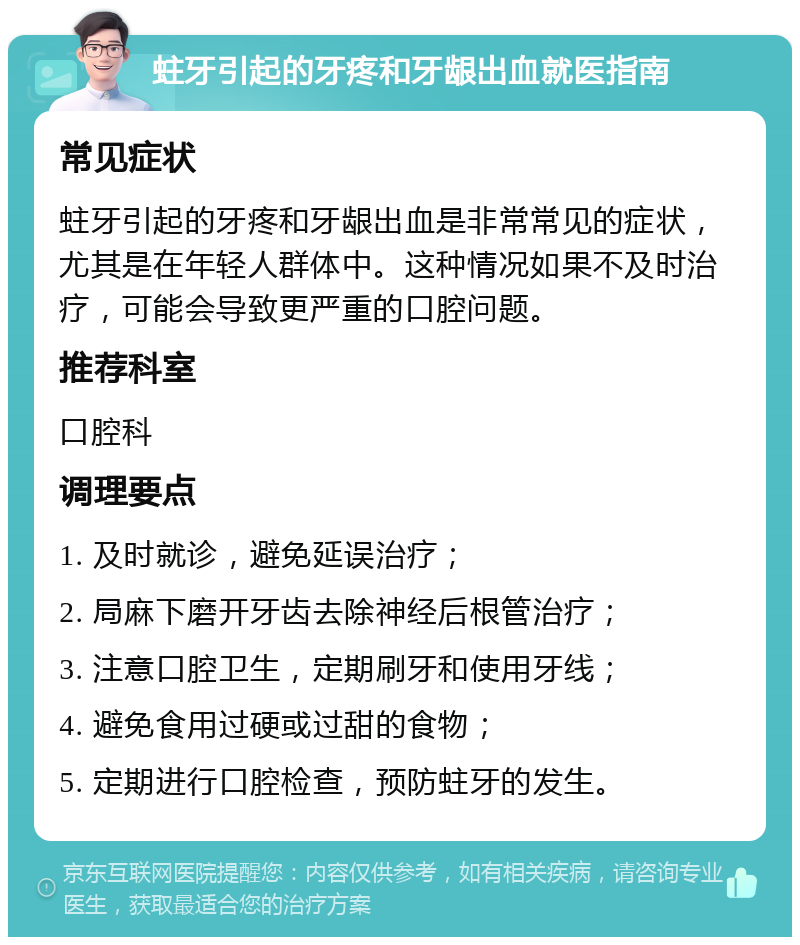 蛀牙引起的牙疼和牙龈出血就医指南 常见症状 蛀牙引起的牙疼和牙龈出血是非常常见的症状，尤其是在年轻人群体中。这种情况如果不及时治疗，可能会导致更严重的口腔问题。 推荐科室 口腔科 调理要点 1. 及时就诊，避免延误治疗； 2. 局麻下磨开牙齿去除神经后根管治疗； 3. 注意口腔卫生，定期刷牙和使用牙线； 4. 避免食用过硬或过甜的食物； 5. 定期进行口腔检查，预防蛀牙的发生。