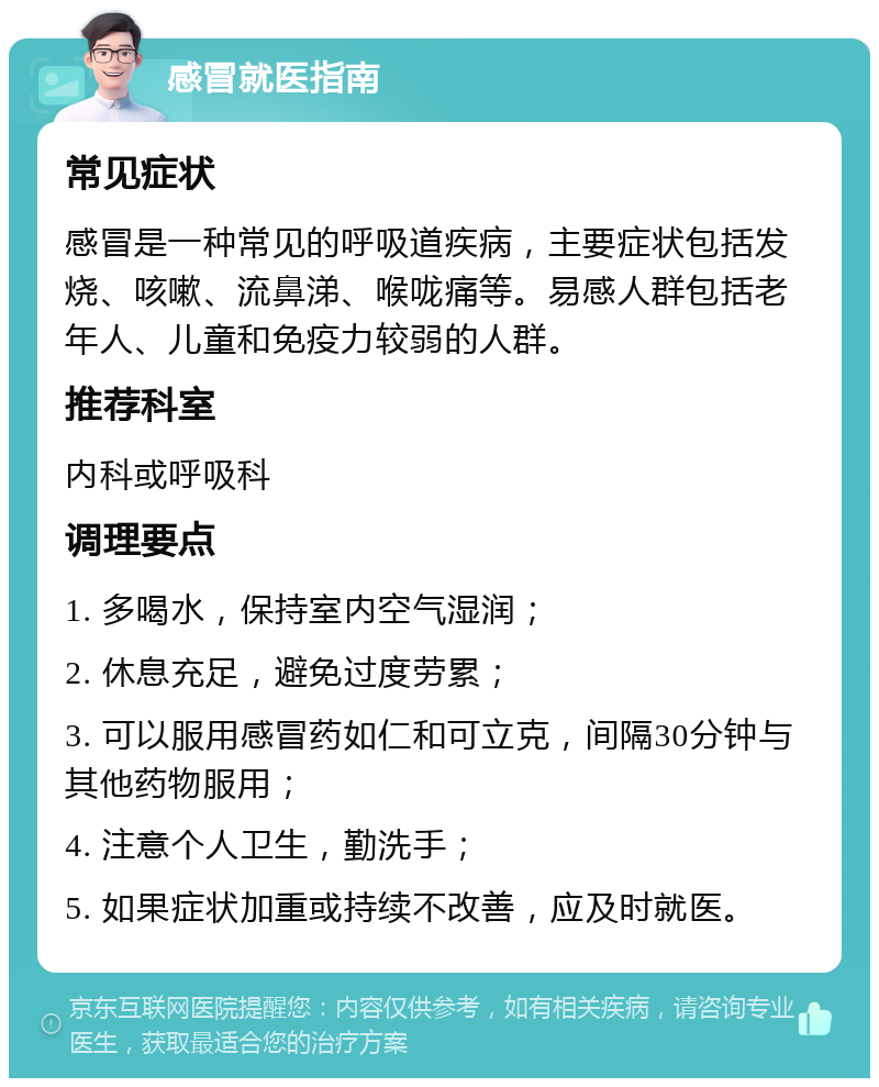 感冒就医指南 常见症状 感冒是一种常见的呼吸道疾病，主要症状包括发烧、咳嗽、流鼻涕、喉咙痛等。易感人群包括老年人、儿童和免疫力较弱的人群。 推荐科室 内科或呼吸科 调理要点 1. 多喝水，保持室内空气湿润； 2. 休息充足，避免过度劳累； 3. 可以服用感冒药如仁和可立克，间隔30分钟与其他药物服用； 4. 注意个人卫生，勤洗手； 5. 如果症状加重或持续不改善，应及时就医。