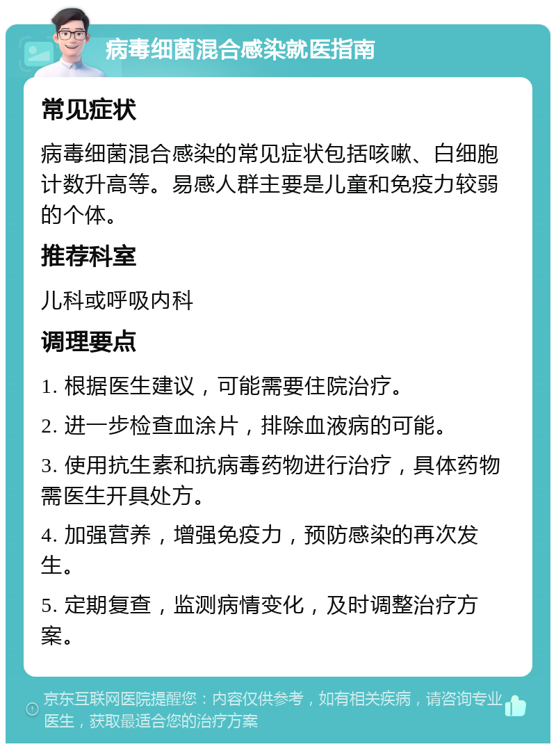 病毒细菌混合感染就医指南 常见症状 病毒细菌混合感染的常见症状包括咳嗽、白细胞计数升高等。易感人群主要是儿童和免疫力较弱的个体。 推荐科室 儿科或呼吸内科 调理要点 1. 根据医生建议，可能需要住院治疗。 2. 进一步检查血涂片，排除血液病的可能。 3. 使用抗生素和抗病毒药物进行治疗，具体药物需医生开具处方。 4. 加强营养，增强免疫力，预防感染的再次发生。 5. 定期复查，监测病情变化，及时调整治疗方案。