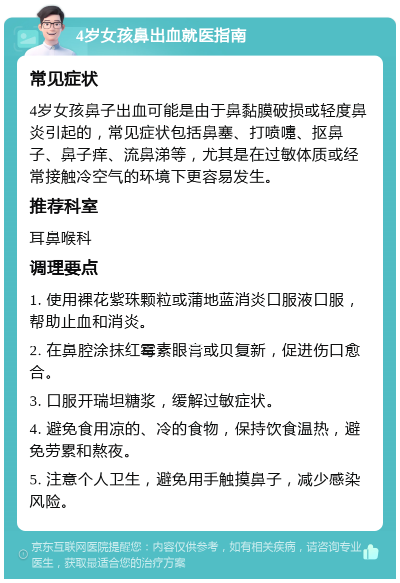 4岁女孩鼻出血就医指南 常见症状 4岁女孩鼻子出血可能是由于鼻黏膜破损或轻度鼻炎引起的，常见症状包括鼻塞、打喷嚏、抠鼻子、鼻子痒、流鼻涕等，尤其是在过敏体质或经常接触冷空气的环境下更容易发生。 推荐科室 耳鼻喉科 调理要点 1. 使用裸花紫珠颗粒或蒲地蓝消炎口服液口服，帮助止血和消炎。 2. 在鼻腔涂抹红霉素眼膏或贝复新，促进伤口愈合。 3. 口服开瑞坦糖浆，缓解过敏症状。 4. 避免食用凉的、冷的食物，保持饮食温热，避免劳累和熬夜。 5. 注意个人卫生，避免用手触摸鼻子，减少感染风险。