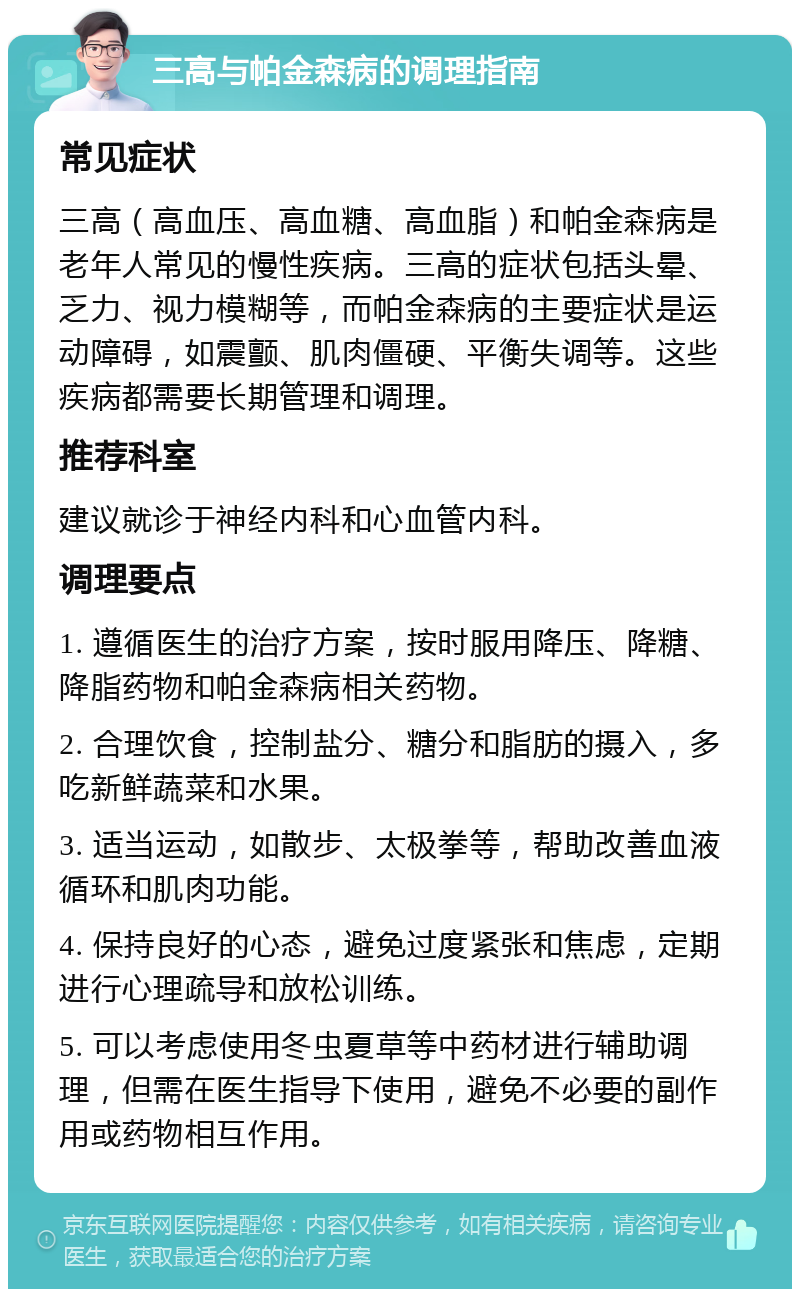 三高与帕金森病的调理指南 常见症状 三高（高血压、高血糖、高血脂）和帕金森病是老年人常见的慢性疾病。三高的症状包括头晕、乏力、视力模糊等，而帕金森病的主要症状是运动障碍，如震颤、肌肉僵硬、平衡失调等。这些疾病都需要长期管理和调理。 推荐科室 建议就诊于神经内科和心血管内科。 调理要点 1. 遵循医生的治疗方案，按时服用降压、降糖、降脂药物和帕金森病相关药物。 2. 合理饮食，控制盐分、糖分和脂肪的摄入，多吃新鲜蔬菜和水果。 3. 适当运动，如散步、太极拳等，帮助改善血液循环和肌肉功能。 4. 保持良好的心态，避免过度紧张和焦虑，定期进行心理疏导和放松训练。 5. 可以考虑使用冬虫夏草等中药材进行辅助调理，但需在医生指导下使用，避免不必要的副作用或药物相互作用。