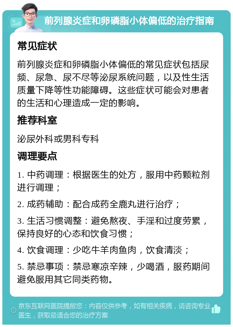 前列腺炎症和卵磷脂小体偏低的治疗指南 常见症状 前列腺炎症和卵磷脂小体偏低的常见症状包括尿频、尿急、尿不尽等泌尿系统问题，以及性生活质量下降等性功能障碍。这些症状可能会对患者的生活和心理造成一定的影响。 推荐科室 泌尿外科或男科专科 调理要点 1. 中药调理：根据医生的处方，服用中药颗粒剂进行调理； 2. 成药辅助：配合成药全鹿丸进行治疗； 3. 生活习惯调整：避免熬夜、手淫和过度劳累，保持良好的心态和饮食习惯； 4. 饮食调理：少吃牛羊肉鱼肉，饮食清淡； 5. 禁忌事项：禁忌寒凉辛辣，少喝酒，服药期间避免服用其它同类药物。