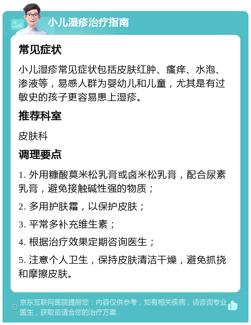 小儿湿疹治疗指南 常见症状 小儿湿疹常见症状包括皮肤红肿、瘙痒、水泡、渗液等，易感人群为婴幼儿和儿童，尤其是有过敏史的孩子更容易患上湿疹。 推荐科室 皮肤科 调理要点 1. 外用糠酸莫米松乳膏或卤米松乳膏，配合尿素乳膏，避免接触碱性强的物质； 2. 多用护肤霜，以保护皮肤； 3. 平常多补充维生素； 4. 根据治疗效果定期咨询医生； 5. 注意个人卫生，保持皮肤清洁干燥，避免抓挠和摩擦皮肤。