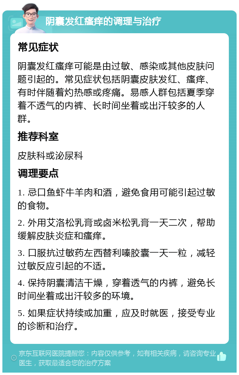 阴囊发红瘙痒的调理与治疗 常见症状 阴囊发红瘙痒可能是由过敏、感染或其他皮肤问题引起的。常见症状包括阴囊皮肤发红、瘙痒、有时伴随着灼热感或疼痛。易感人群包括夏季穿着不透气的内裤、长时间坐着或出汗较多的人群。 推荐科室 皮肤科或泌尿科 调理要点 1. 忌口鱼虾牛羊肉和酒，避免食用可能引起过敏的食物。 2. 外用艾洛松乳膏或卤米松乳膏一天二次，帮助缓解皮肤炎症和瘙痒。 3. 口服抗过敏药左西替利嗪胶囊一天一粒，减轻过敏反应引起的不适。 4. 保持阴囊清洁干燥，穿着透气的内裤，避免长时间坐着或出汗较多的环境。 5. 如果症状持续或加重，应及时就医，接受专业的诊断和治疗。